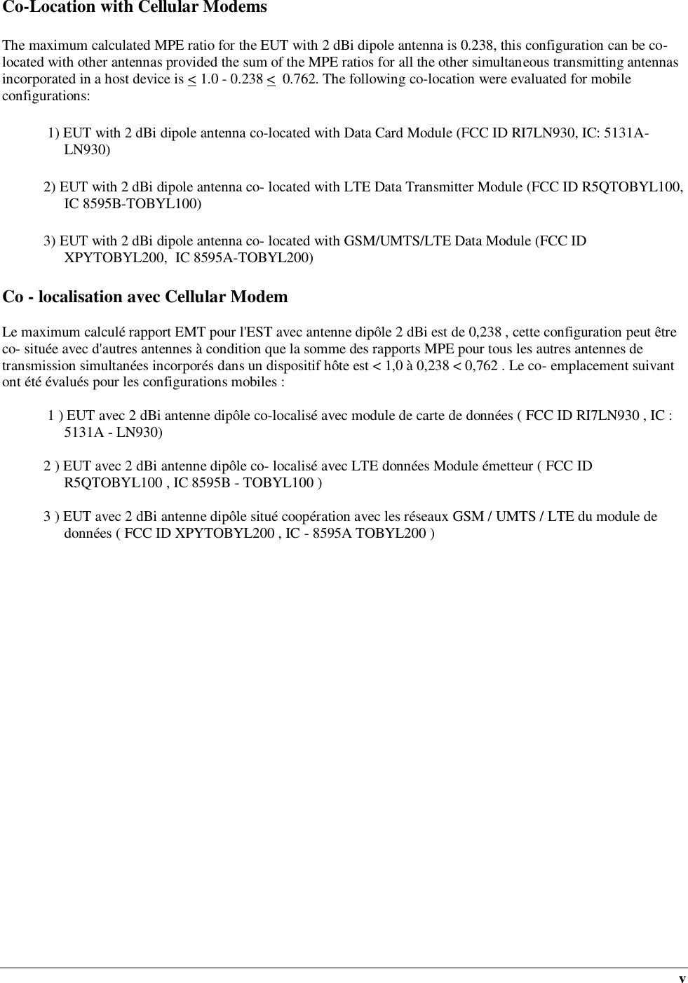  v Co-Location with Cellular Modems The maximum calculated MPE ratio for the EUT with 2 dBi dipole antenna is 0.238, this configuration can be co-located with other antennas provided the sum of the MPE ratios for all the other simultaneous transmitting antennas incorporated in a host device is &lt; 1.0 - 0.238 &lt;  0.762. The following co-location were evaluated for mobile configurations:  1) EUT with 2 dBi dipole antenna co-located with Data Card Module (FCC ID RI7LN930, IC: 5131A-LN930) 2) EUT with 2 dBi dipole antenna co- located with LTE Data Transmitter Module (FCC ID R5QTOBYL100, IC 8595B-TOBYL100) 3) EUT with 2 dBi dipole antenna co- located with GSM/UMTS/LTE Data Module (FCC ID XPYTOBYL200,  IC 8595A-TOBYL200) Co - localisation avec Cellular Modem  Le maximum calculé rapport EMT pour l&apos;EST avec antenne dipôle 2 dBi est de 0,238 , cette configuration peut être co- située avec d&apos;autres antennes à condition que la somme des rapports MPE pour tous les autres antennes de transmission simultanées incorporés dans un dispositif hôte est &lt; 1,0 à 0,238 &lt; 0,762 . Le co- emplacement suivant ont été évalués pour les configurations mobiles :   1 ) EUT avec 2 dBi antenne dipôle co-localisé avec module de carte de données ( FCC ID RI7LN930 , IC : 5131A - LN930)  2 ) EUT avec 2 dBi antenne dipôle co- localisé avec LTE données Module émetteur ( FCC ID R5QTOBYL100 , IC 8595B - TOBYL100 )  3 ) EUT avec 2 dBi antenne dipôle situé coopération avec les réseaux GSM / UMTS / LTE du module de données ( FCC ID XPYTOBYL200 , IC - 8595A TOBYL200 ) 