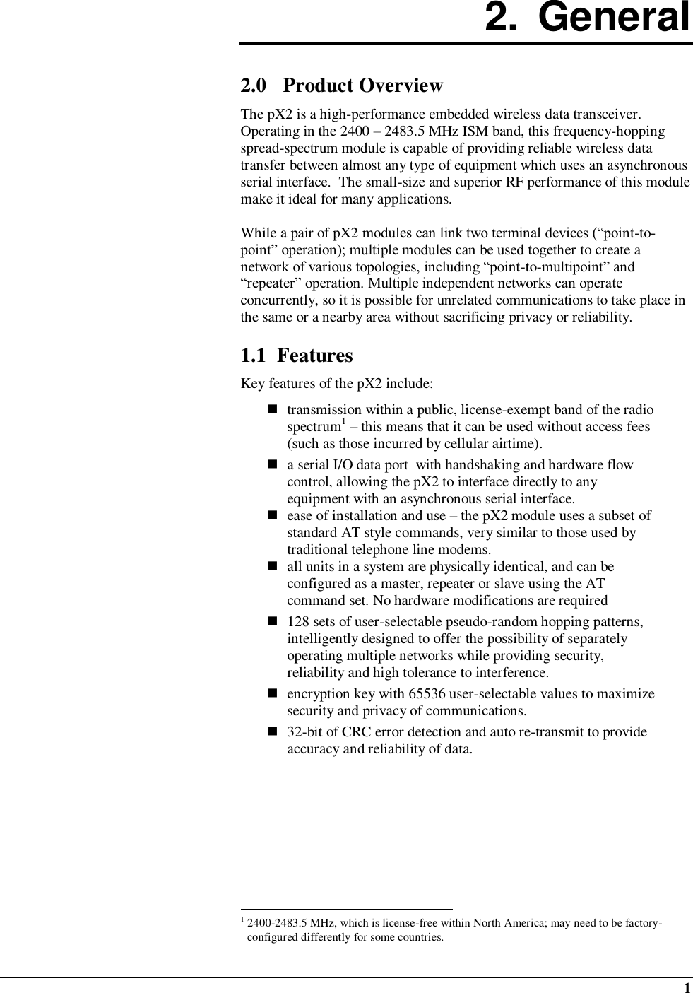  1 2.  General  2.0 Product Overview The pX2 is a high-performance embedded wireless data transceiver.  Operating in the 2400 – 2483.5 MHz ISM band, this frequency-hopping spread-spectrum module is capable of providing reliable wireless data transfer between almost any type of equipment which uses an asynchronous serial interface.  The small-size and superior RF performance of this module make it ideal for many applications.   While a pair of pX2 modules can link two terminal devices (“point-to-point” operation); multiple modules can be used together to create a network of various topologies, including “point-to-multipoint” and “repeater” operation. Multiple independent networks can operate concurrently, so it is possible for unrelated communications to take place in the same or a nearby area without sacrificing privacy or reliability.  1.1  Features Key features of the pX2 include:   transmission within a public, license-exempt band of the radio spectrum1 – this means that it can be used without access fees (such as those incurred by cellular airtime).  a serial I/O data port  with handshaking and hardware flow control, allowing the pX2 to interface directly to any equipment with an asynchronous serial interface.  ease of installation and use – the pX2 module uses a subset of standard AT style commands, very similar to those used by traditional telephone line modems.   all units in a system are physically identical, and can be configured as a master, repeater or slave using the AT command set. No hardware modifications are required   128 sets of user-selectable pseudo-random hopping patterns, intelligently designed to offer the possibility of separately operating multiple networks while providing security, reliability and high tolerance to interference.   encryption key with 65536 user-selectable values to maximize security and privacy of communications.  32-bit of CRC error detection and auto re-transmit to provide accuracy and reliability of data.                                                         1 2400-2483.5 MHz, which is license-free within North America; may need to be factory-configured differently for some countries. 