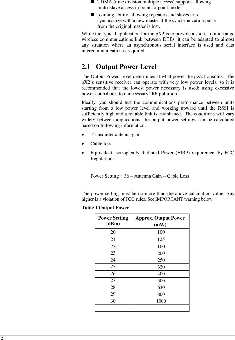 2     TDMA (time division multiple access) support, allowing multi-slave access in point-to-point mode.  roaming ability, allowing repeaters and slaves to re-synchronize with a new master if the synchronization pulse from the original master is lost. While the typical application for the pX2 is to provide a short- to mid-range wireless communications link between DTEs, it can be  adapted to almost any  situation  where  an  asynchronous  serial  interface  is  used  and  data intercommunication is required.  2.1 Output Power Level The Output Power Level determines at what power the pX2 transmits.  The pX2’s  sensitive  receiver  can  operate  with  very  low  power  levels,  so  it  is recommended  that  the  lowest  power  necessary  is  used;  using  excessive power contributes to unnecessary “RF pollution”. Ideally,  you  should  test  the  communications  performance  between  units starting  from  a  low  power  level  and  working  upward  until  the  RSSI  is sufficiently high and a reliable link is established.  The conditions will vary widely  between  applications,  the output  power  settings  can  be  calculated based on following information.  Transmitter antenna gain   Cable loss  Equivalent Isotropically  Radiated Power (EIRP)  requirement by FCC Regulations    Power Setting = 36 – Antenna Gain – Cable Loss  The power setting must be no more than the above calculation value. Any higher is a violation of FCC rules. See IMPORTANT warning below.  Table 1 Output Power Power Setting (dBm) Approx. Output Power  (mW) 20 100 21 125 22 160 23 200 24 250 25 320 26 400 27 500 28 630 29 800 30 1000    