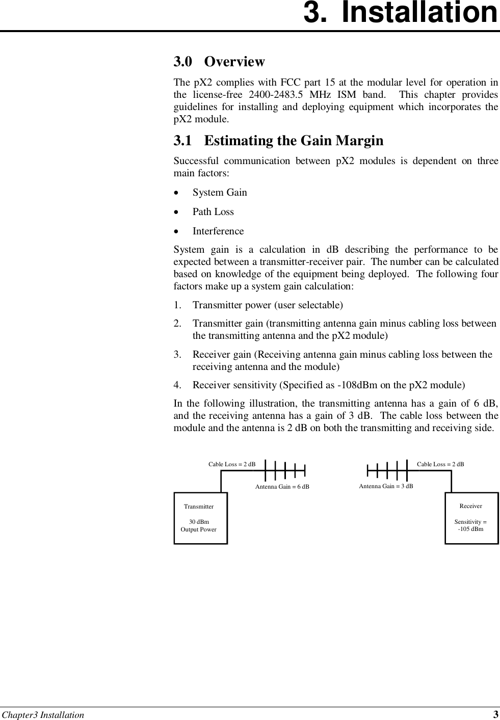 Chapter3 Installation 3 3.  Installation        3.0 Overview The pX2 complies with FCC part 15 at the modular level for operation in the  license-free  2400-2483.5  MHz  ISM  band.    This  chapter  provides guidelines for  installing and  deploying  equipment which  incorporates the pX2 module. 3.1 Estimating the Gain Margin Successful  communication  between  pX2  modules  is  dependent  on  three main factors:  System Gain  Path Loss  Interference System  gain  is  a  calculation  in  dB  describing  the  performance  to  be expected between a transmitter-receiver pair.  The number can be calculated based on knowledge of the equipment being deployed.  The following four factors make up a system gain calculation: 1. Transmitter power (user selectable) 2. Transmitter gain (transmitting antenna gain minus cabling loss between the transmitting antenna and the pX2 module) 3. Receiver gain (Receiving antenna gain minus cabling loss between the receiving antenna and the module) 4. Receiver sensitivity (Specified as -108dBm on the pX2 module) In the following illustration, the transmitting antenna has a gain of 6 dB, and the receiving antenna has a gain of 3 dB.  The cable loss between the module and the antenna is 2 dB on both the transmitting and receiving side.         Transmitter 30 dBm Output Power Receiver Sensitivity = -105 dBm Cable Loss = 2 dB Cable Loss = 2 dB Antenna Gain = 6 dB Antenna Gain = 3 dB 