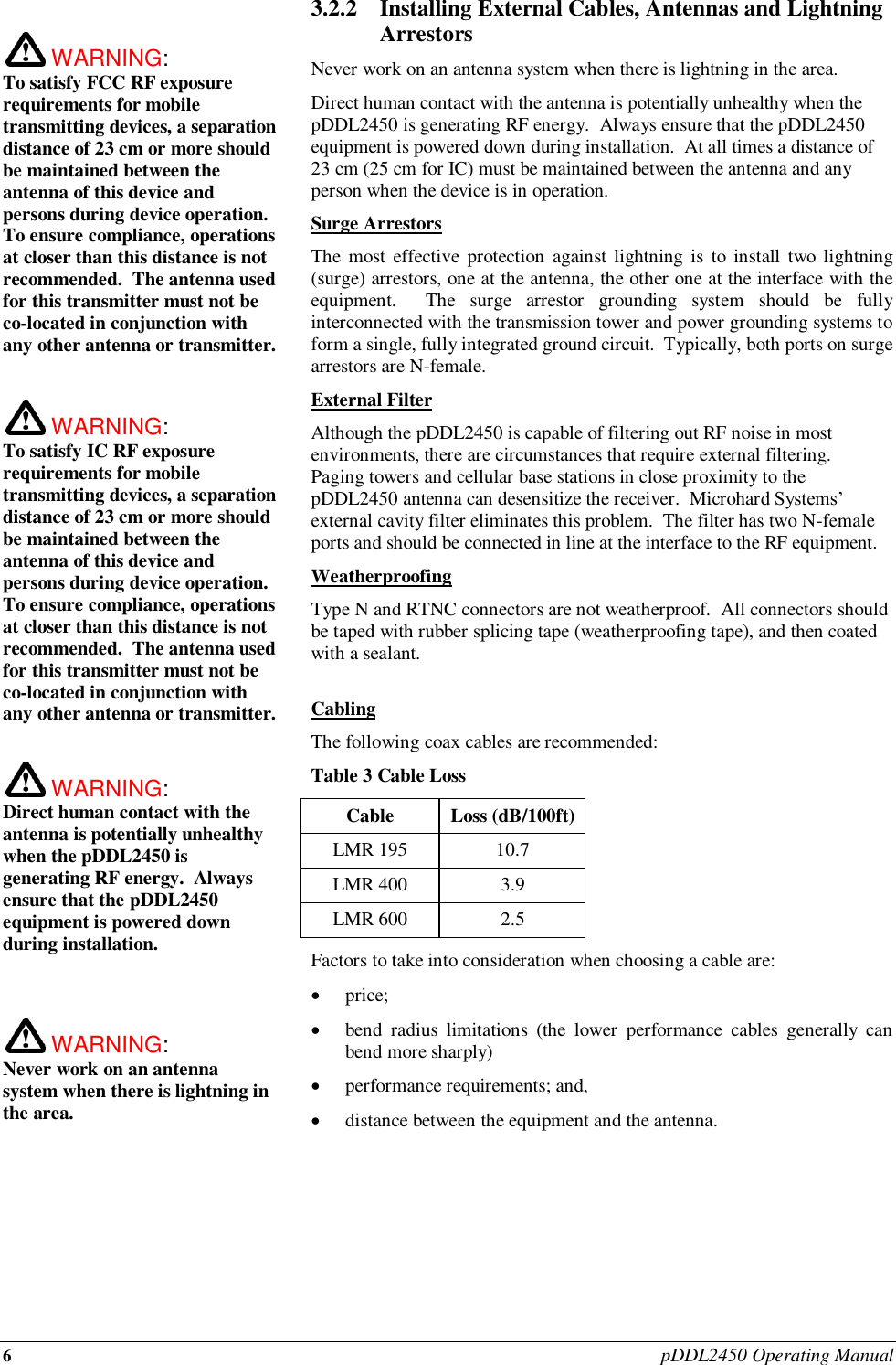 6 pDDL2450 Operating Manual   WARNING:   To satisfy FCC RF exposure requirements for mobile transmitting devices, a separation distance of 23 cm or more should be maintained between the antenna of this device and persons during device operation. To ensure compliance, operations at closer than this distance is not recommended.  The antenna used for this transmitter must not be co-located in conjunction with any other antenna or transmitter.   WARNING:   To satisfy IC RF exposure requirements for mobile transmitting devices, a separation distance of 23 cm or more should be maintained between the antenna of this device and persons during device operation. To ensure compliance, operations at closer than this distance is not recommended.  The antenna used for this transmitter must not be co-located in conjunction with any other antenna or transmitter.    WARNING:   Direct human contact with the antenna is potentially unhealthy when the pDDL2450 is generating RF energy.  Always ensure that the pDDL2450 equipment is powered down during installation.     WARNING:   Never work on an antenna system when there is lightning in the area.   3.2.2 Installing External Cables, Antennas and Lightning Arrestors Never work on an antenna system when there is lightning in the area. Direct human contact with the antenna is potentially unhealthy when the pDDL2450 is generating RF energy.  Always ensure that the pDDL2450 equipment is powered down during installation.  At all times a distance of 23 cm (25 cm for IC) must be maintained between the antenna and any person when the device is in operation. Surge Arrestors The most effective protection  against lightning is  to  install two  lightning (surge) arrestors, one at the antenna, the other one at the interface with the equipment.    The  surge  arrestor  grounding  system  should  be  fully interconnected with the transmission tower and power grounding systems to form a single, fully integrated ground circuit.  Typically, both ports on surge arrestors are N-female. External Filter Although the pDDL2450 is capable of filtering out RF noise in most environments, there are circumstances that require external filtering.  Paging towers and cellular base stations in close proximity to the pDDL2450 antenna can desensitize the receiver.  Microhard Systems’ external cavity filter eliminates this problem.  The filter has two N-female ports and should be connected in line at the interface to the RF equipment. Weatherproofing Type N and RTNC connectors are not weatherproof.  All connectors should be taped with rubber splicing tape (weatherproofing tape), and then coated with a sealant.  Cabling The following coax cables are recommended: Table 3 Cable Loss Cable Loss (dB/100ft) LMR 195 10.7 LMR 400 3.9 LMR 600 2.5 Factors to take into consideration when choosing a cable are:  price;  bend  radius  limitations  (the  lower  performance  cables  generally  can bend more sharply)  performance requirements; and,  distance between the equipment and the antenna.       