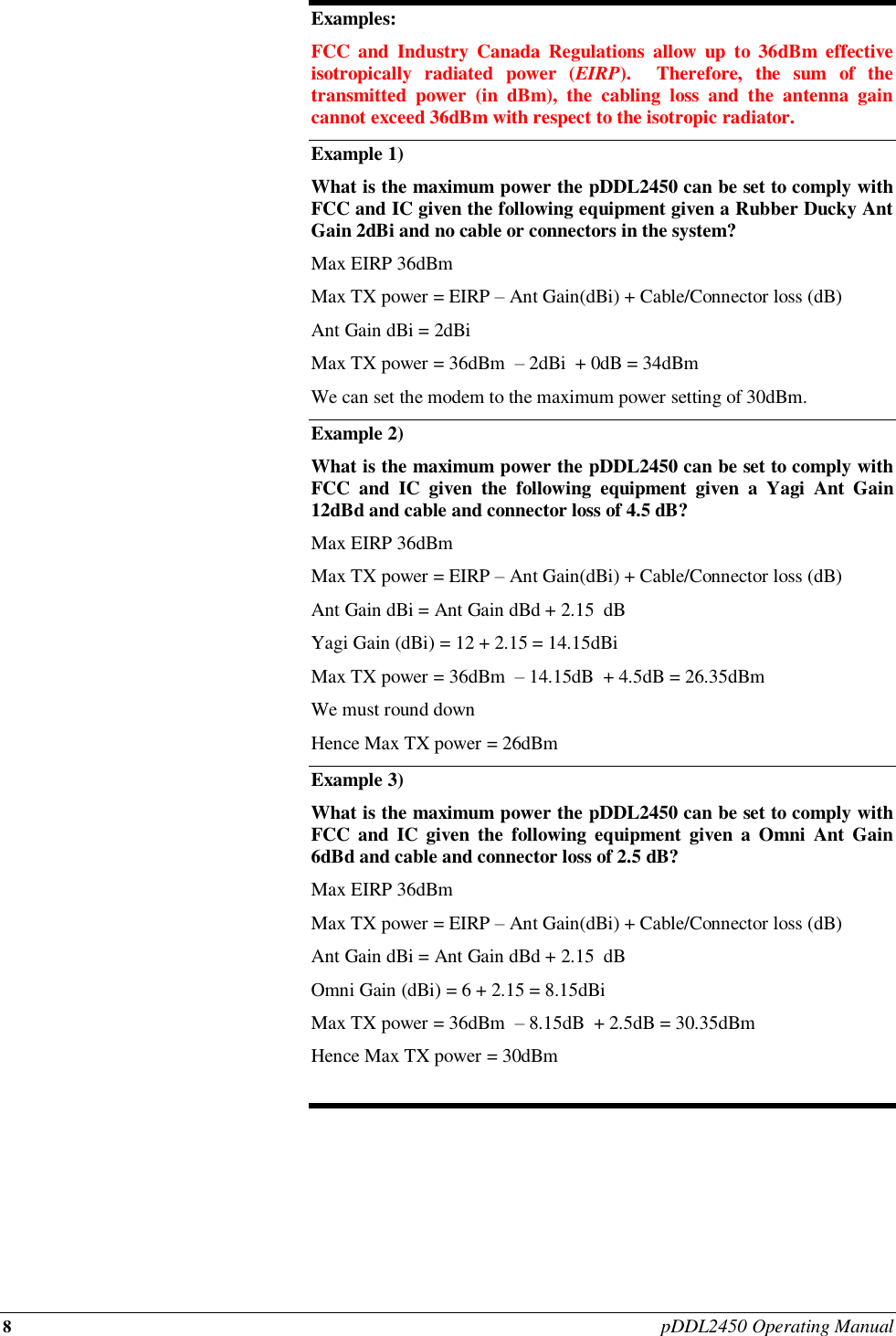 8 pDDL2450 Operating Manual  Examples: FCC  and  Industry  Canada Regulations  allow  up  to 36dBm  effective isotropically  radiated  power  (EIRP).    Therefore,  the  sum  of  the transmitted  power  (in  dBm),  the  cabling  loss  and  the  antenna  gain cannot exceed 36dBm with respect to the isotropic radiator. Example 1) What is the maximum power the pDDL2450 can be set to comply with FCC and IC given the following equipment given a Rubber Ducky Ant Gain 2dBi and no cable or connectors in the system? Max EIRP 36dBm  Max TX power = EIRP – Ant Gain(dBi) + Cable/Connector loss (dB) Ant Gain dBi = 2dBi Max TX power = 36dBm  – 2dBi  + 0dB = 34dBm  We can set the modem to the maximum power setting of 30dBm. Example 2)   What is the maximum power the pDDL2450 can be set to comply with FCC  and  IC  given  the  following  equipment  given  a  Yagi  Ant  Gain 12dBd and cable and connector loss of 4.5 dB? Max EIRP 36dBm  Max TX power = EIRP – Ant Gain(dBi) + Cable/Connector loss (dB) Ant Gain dBi = Ant Gain dBd + 2.15  dB Yagi Gain (dBi) = 12 + 2.15 = 14.15dBi Max TX power = 36dBm  – 14.15dB  + 4.5dB = 26.35dBm  We must round down  Hence Max TX power = 26dBm Example 3) What is the maximum power the pDDL2450 can be set to comply with FCC  and IC  given  the  following  equipment  given  a  Omni  Ant Gain 6dBd and cable and connector loss of 2.5 dB? Max EIRP 36dBm  Max TX power = EIRP – Ant Gain(dBi) + Cable/Connector loss (dB) Ant Gain dBi = Ant Gain dBd + 2.15  dB Omni Gain (dBi) = 6 + 2.15 = 8.15dBi Max TX power = 36dBm  – 8.15dB  + 2.5dB = 30.35dBm  Hence Max TX power = 30dBm  