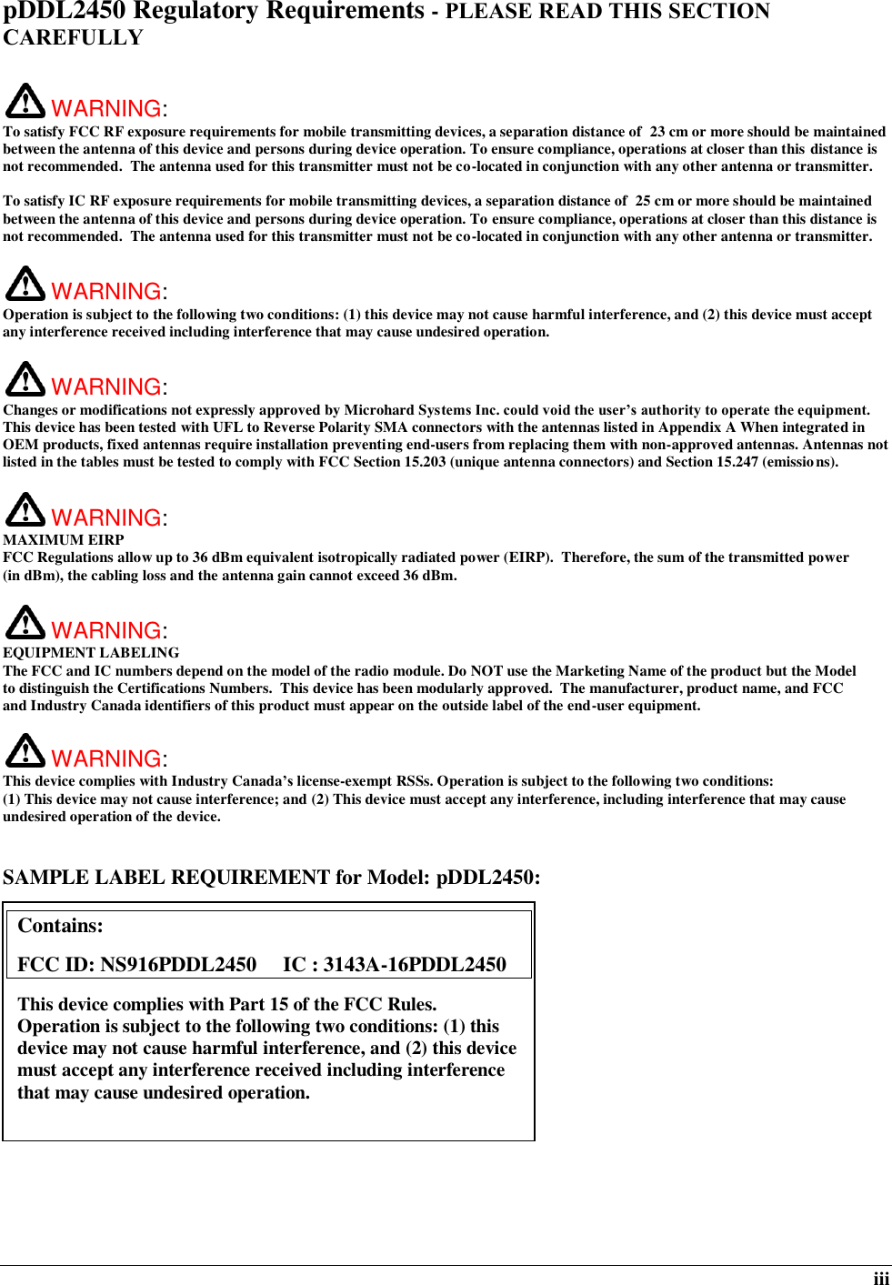  iii pDDL2450 Regulatory Requirements - PLEASE READ THIS SECTION CAREFULLY   WARNING:   To satisfy FCC RF exposure requirements for mobile transmitting devices, a separation distance of  23 cm or more should be maintained between the antenna of this device and persons during device operation. To ensure compliance, operations at closer than this distance is not recommended.  The antenna used for this transmitter must not be co-located in conjunction with any other antenna or transmitter.   To satisfy IC RF exposure requirements for mobile transmitting devices, a separation distance of  25 cm or more should be maintained between the antenna of this device and persons during device operation. To ensure compliance, operations at closer than this distance is not recommended.  The antenna used for this transmitter must not be co-located in conjunction with any other antenna or transmitter.    WARNING:   Operation is subject to the following two conditions: (1) this device may not cause harmful interference, and (2) this device must accept any interference received including interference that may cause undesired operation.   WARNING:   Changes or modifications not expressly approved by Microhard Systems Inc. could void the user’s authority to operate the equipment. This device has been tested with UFL to Reverse Polarity SMA connectors with the antennas listed in Appendix A When integrated in OEM products, fixed antennas require installation preventing end-users from replacing them with non-approved antennas. Antennas not listed in the tables must be tested to comply with FCC Section 15.203 (unique antenna connectors) and Section 15.247 (emissions).   WARNING: MAXIMUM EIRP FCC Regulations allow up to 36 dBm equivalent isotropically radiated power (EIRP).  Therefore, the sum of the transmitted power (in dBm), the cabling loss and the antenna gain cannot exceed 36 dBm.     WARNING: EQUIPMENT LABELING The FCC and IC numbers depend on the model of the radio module. Do NOT use the Marketing Name of the product but the Model to distinguish the Certifications Numbers.  This device has been modularly approved.  The manufacturer, product name, and FCC and Industry Canada identifiers of this product must appear on the outside label of the end-user equipment.   WARNING:   This device complies with Industry Canada’s license-exempt RSSs. Operation is subject to the following two conditions: (1) This device may not cause interference; and (2) This device must accept any interference, including interference that may cause undesired operation of the device.  SAMPLE LABEL REQUIREMENT for Model: pDDL2450:              Contains:    FCC ID: NS916PDDL2450     IC : 3143A-16PDDL2450 This device complies with Part 15 of the FCC Rules.  Operation is subject to the following two conditions: (1) this device may not cause harmful interference, and (2) this device must accept any interference received including interference that may cause undesired operation.  