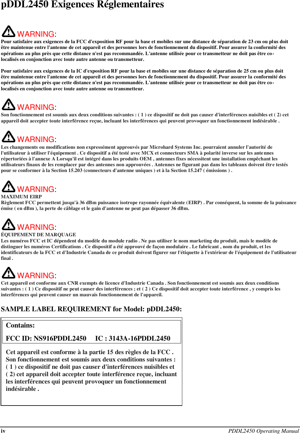 iv PDDL2450 Operating Manual  pDDL2450 Exigences Réglementaires   WARNING:   Pour satisfaire aux exigences de la FCC d&apos;exposition RF pour la base et mobiles sur une distance de séparation de 23 cm ou plus doit être maintenue entre l&apos;antenne de cet appareil et des personnes lors de fonctionnement du dispositif. Pour assurer la conformité des opérations au plus près que cette distance n&apos;est pas recommandée. L&apos;antenne utilisée pour ce transmetteur ne doit pas être co-localisés en conjonction avec toute autre antenne ou transmetteur.  Pour satisfaire aux exigences de la IC d&apos;exposition RF pour la base et mobiles sur une distance de séparation de 25 cm ou plus doit être maintenue entre l&apos;antenne de cet appareil et des personnes lors de fonctionnement du dispositif. Pour assurer la conformité des opérations au plus près que cette distance n&apos;est pas recommandée. L&apos;antenne utilisée pour ce transmetteur ne doit pas être co-localisés en conjonction avec toute autre antenne ou transmetteur.   WARNING:   Son fonctionnement est soumis aux deux conditions suivantes : ( 1 ) ce dispositif ne doit pas causer d&apos;interférences nuisibles et ( 2) cet appareil doit accepter toute interférence reçue, incluant les interférences qui peuvent provoquer un fonctionnement indésirable .   WARNING:   Les changements ou modifications non expressément approuvés par Microhard Systems Inc. pourraient annuler l&apos;autorité de l&apos;utilisateur à utiliser l&apos;équipement . Ce dispositif a été testé avec MCX et connecteurs SMA à polarité inverse sur les antennes répertoriées à l&apos;annexe A Lorsqu&apos;il est intégré dans les produits OEM , antennes fixes nécessitent une installation empêchant les utilisateurs finaux de les remplacer par des antennes non approuvées . Antennes ne figurant pas dans les tableaux doivent être testés pour se conformer à la Section 15.203 (connecteurs d&apos;antenne uniques ) et à la Section 15.247 ( émissions ) .   WARNING: MAXIMUM EIRP Règlement FCC permettent jusqu&apos;à 36 dBm puissance isotrope rayonnée équivalente (EIRP) . Par conséquent, la somme de la puissance émise ( en dBm ), la perte de câblage et le gain d&apos;antenne ne peut pas dépasser 36 dBm.     WARNING: ÉQUIPEMENT DE MARQUAGE Les numéros FCC et IC dépendent du modèle du module radio . Ne pas utiliser le nom marketing du produit, mais le modèle de distinguer les numéros Certifications . Ce dispositif a été approuvé de façon modulaire . Le fabricant , nom du produit, et les identificateurs de la FCC et d&apos;Industrie Canada de ce produit doivent figurer sur l&apos;étiquette à l&apos;extérieur de l&apos;équipement de l&apos;utilisateur final .   WARNING:   Cet appareil est conforme aux CNR exempts de licence d&apos;Industrie Canada . Son fonctionnement est soumis aux deux conditions suivantes : ( 1 ) Ce dispositif ne peut causer des interférences ; et ( 2 ) Ce dispositif doit accepter toute interférence , y compris les interférences qui peuvent causer un mauvais fonctionnement de l&apos;appareil.  SAMPLE LABEL REQUIREMENT for Model: pDDL2450:              Contains:    FCC ID: NS916PDDL2450     IC : 3143A-16PDDL2450 Cet appareil est conforme à la partie 15 des règles de la FCC . Son fonctionnement est soumis aux deux conditions suivantes : ( 1 ) ce dispositif ne doit pas causer d&apos;interférences nuisibles et ( 2) cet appareil doit accepter toute interférence reçue, incluant les interférences qui peuvent provoquer un fonctionnement indésirable .  