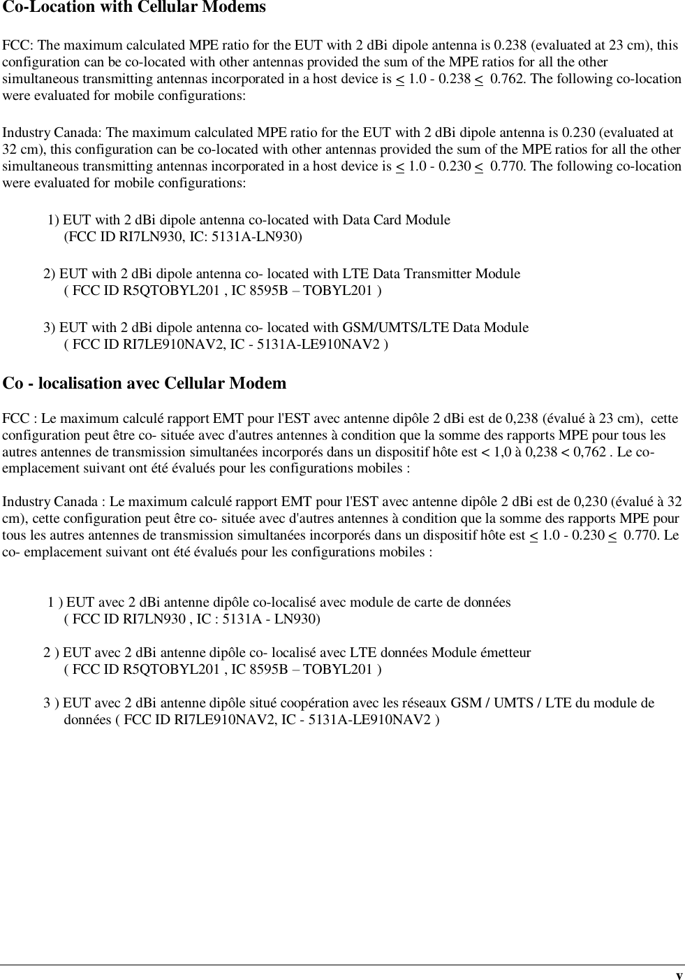  v Co-Location with Cellular Modems FCC: The maximum calculated MPE ratio for the EUT with 2 dBi dipole antenna is 0.238 (evaluated at 23 cm), this configuration can be co-located with other antennas provided the sum of the MPE ratios for all the other simultaneous transmitting antennas incorporated in a host device is &lt; 1.0 - 0.238 &lt;  0.762. The following co-location were evaluated for mobile configurations: Industry Canada: The maximum calculated MPE ratio for the EUT with 2 dBi dipole antenna is 0.230 (evaluated at 32 cm), this configuration can be co-located with other antennas provided the sum of the MPE ratios for all the other simultaneous transmitting antennas incorporated in a host device is &lt; 1.0 - 0.230 &lt;  0.770. The following co-location were evaluated for mobile configurations:  1) EUT with 2 dBi dipole antenna co-located with Data Card Module  (FCC ID RI7LN930, IC: 5131A-LN930) 2) EUT with 2 dBi dipole antenna co- located with LTE Data Transmitter Module  ( FCC ID R5QTOBYL201 , IC 8595B – TOBYL201 ) 3) EUT with 2 dBi dipole antenna co- located with GSM/UMTS/LTE Data Module   ( FCC ID RI7LE910NAV2, IC - 5131A-LE910NAV2 ) Co - localisation avec Cellular Modem  FCC : Le maximum calculé rapport EMT pour l&apos;EST avec antenne dipôle 2 dBi est de 0,238 (évalué à 23 cm),  cette configuration peut être co- située avec d&apos;autres antennes à condition que la somme des rapports MPE pour tous les autres antennes de transmission simultanées incorporés dans un dispositif hôte est &lt; 1,0 à 0,238 &lt; 0,762 . Le co- emplacement suivant ont été évalués pour les configurations mobiles :  Industry Canada : Le maximum calculé rapport EMT pour l&apos;EST avec antenne dipôle 2 dBi est de 0,230 (évalué à 32 cm), cette configuration peut être co- située avec d&apos;autres antennes à condition que la somme des rapports MPE pour tous les autres antennes de transmission simultanées incorporés dans un dispositif hôte est &lt; 1.0 - 0.230 &lt;  0.770. Le co- emplacement suivant ont été évalués pour les configurations mobiles :    1 ) EUT avec 2 dBi antenne dipôle co-localisé avec module de carte de données  ( FCC ID RI7LN930 , IC : 5131A - LN930)  2 ) EUT avec 2 dBi antenne dipôle co- localisé avec LTE données Module émetteur  ( FCC ID R5QTOBYL201 , IC 8595B – TOBYL201 )  3 ) EUT avec 2 dBi antenne dipôle situé coopération avec les réseaux GSM / UMTS / LTE du module de données ( FCC ID RI7LE910NAV2, IC - 5131A-LE910NAV2 ) 