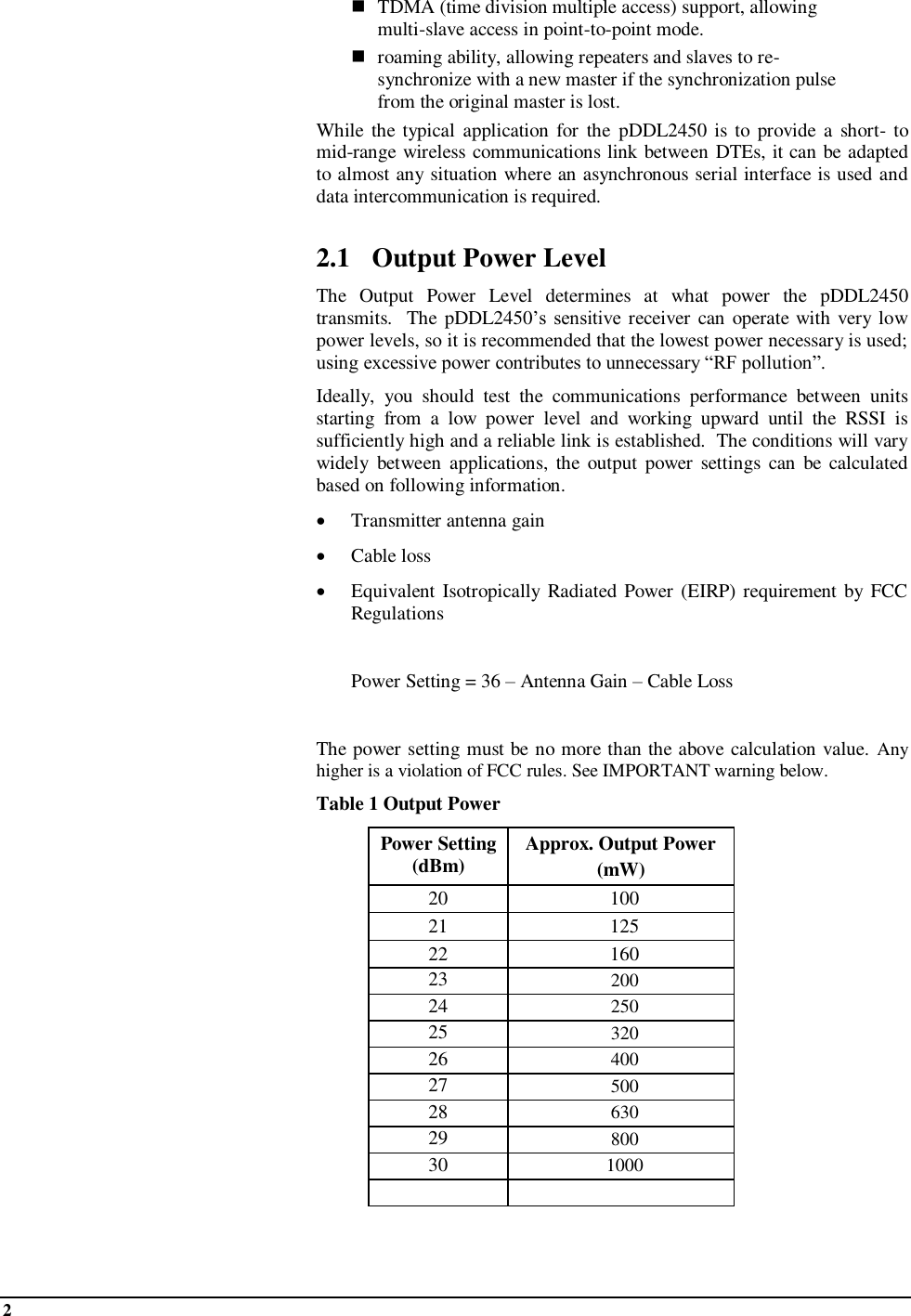 2     TDMA (time division multiple access) support, allowing multi-slave access in point-to-point mode.  roaming ability, allowing repeaters and slaves to re-synchronize with a new master if the synchronization pulse from the original master is lost. While the typical  application  for  the  pDDL2450  is to provide  a short-  to mid-range wireless communications link between DTEs, it can be adapted to almost any situation where an asynchronous serial interface is used and data intercommunication is required.  2.1 Output Power Level The  Output  Power  Level  determines  at  what  power  the  pDDL2450 transmits.  The pDDL2450’s  sensitive receiver can  operate with very low power levels, so it is recommended that the lowest power necessary is used; using excessive power contributes to unnecessary “RF pollution”. Ideally,  you  should  test  the  communications  performance  between  units starting  from  a  low  power  level  and  working  upward  until  the  RSSI  is sufficiently high and a reliable link is established.  The conditions will vary widely  between  applications, the  output  power  settings  can  be calculated based on following information.  Transmitter antenna gain   Cable loss  Equivalent  Isotropically  Radiated Power  (EIRP) requirement by FCC Regulations    Power Setting = 36 – Antenna Gain – Cable Loss  The power setting must be no more than the above calculation value. Any higher is a violation of FCC rules. See IMPORTANT warning below.  Table 1 Output Power Power Setting (dBm) Approx. Output Power  (mW) 20 100 21 125 22 160 23 200 24 250 25 320 26 400 27 500 28 630 29 800 30 1000    