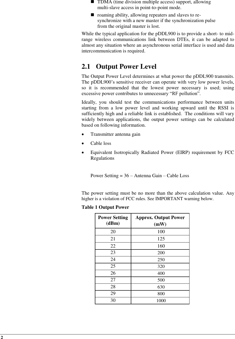 2     TDMA (time division multiple access) support, allowing multi-slave access in point-to-point mode.  roaming ability, allowing repeaters and slaves to re-synchronize with a new master if the synchronization pulse from the original master is lost. While the typical application for the pDDL900 is to provide a short- to mid-range  wireless  communications  link  between  DTEs,  it can  be  adapted  to almost any situation where an asynchronous serial interface is used and data intercommunication is required.  2.1 Output Power Level The Output Power Level determines at what power the pDDL900 transmits.  The pDDL900’s sensitive receiver can operate with very low power levels, so  it  is  recommended  that  the  lowest  power  necessary  is  used;  using excessive power contributes to unnecessary “RF pollution”. Ideally,  you  should  test  the  communications  performance  between  units starting  from  a  low  power  level  and  working  upward  until  the  RSSI  is sufficiently high and a reliable link is established.  The conditions will vary widely  between  applications,  the output  power  settings  can  be  calculated based on following information.  Transmitter antenna gain   Cable loss  Equivalent Isotropically Radiated  Power  (EIRP)  requirement  by FCC Regulations    Power Setting = 36 – Antenna Gain – Cable Loss  The power setting must be no more than the above calculation value. Any higher is a violation of FCC rules. See IMPORTANT warning below.  Table 1 Output Power Power Setting (dBm) Approx. Output Power  (mW) 20 100 21 125 22 160 23 200 24 250 25 320 26 400 27 500 28 630 29 800 30 1000  