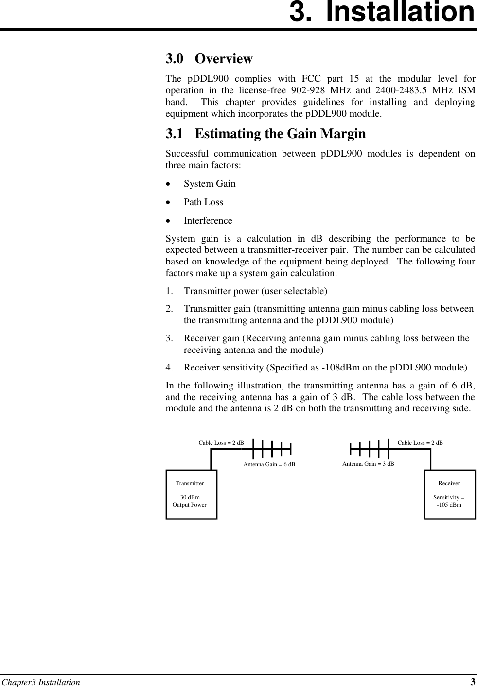 Chapter3 Installation 3 3.  Installation        3.0 Overview The  pDDL900  complies  with  FCC  part  15  at  the  modular  level  for operation  in  the  license-free  902-928  MHz  and  2400-2483.5  MHz  ISM band.    This  chapter  provides  guidelines  for  installing  and  deploying equipment which incorporates the pDDL900 module. 3.1 Estimating the Gain Margin Successful  communication  between  pDDL900  modules  is  dependent  on three main factors:  System Gain  Path Loss  Interference System  gain  is  a  calculation  in  dB  describing  the  performance  to  be expected between a transmitter-receiver pair.  The number can be calculated based on knowledge of the equipment being deployed.  The following four factors make up a system gain calculation: 1. Transmitter power (user selectable) 2. Transmitter gain (transmitting antenna gain minus cabling loss between the transmitting antenna and the pDDL900 module) 3. Receiver gain (Receiving antenna gain minus cabling loss between the receiving antenna and the module) 4. Receiver sensitivity (Specified as -108dBm on the pDDL900 module) In the following illustration,  the transmitting  antenna has a gain of 6 dB, and the receiving antenna has a gain of 3 dB.  The cable loss between the module and the antenna is 2 dB on both the transmitting and receiving side.         Transmitter 30 dBm Output Power Receiver Sensitivity = -105 dBm Cable Loss = 2 dB Cable Loss = 2 dB Antenna Gain = 6 dB Antenna Gain = 3 dB 