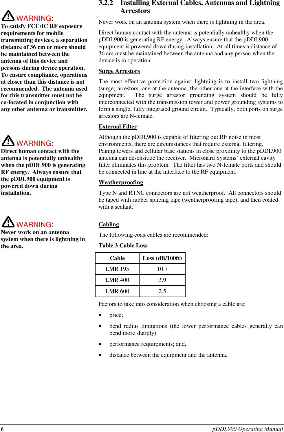 6 pDDL900 Operating Manual   WARNING:   To satisfy FCC/IC RF exposure requirements for mobile transmitting devices, a separation distance of 36 cm or more should be maintained between the antenna of this device and persons during device operation. To ensure compliance, operations at closer than this distance is not recommended.  The antenna used for this transmitter must not be co-located in conjunction with any other antenna or transmitter.     WARNING:   Direct human contact with the antenna is potentially unhealthy when the pDDL900 is generating RF energy.  Always ensure that the pDDL900 equipment is powered down during installation.     WARNING:   Never work on an antenna system when there is lightning in the area.   3.2.2 Installing External Cables, Antennas and Lightning Arrestors Never work on an antenna system when there is lightning in the area. Direct human contact with the antenna is potentially unhealthy when the pDDL900 is generating RF energy.  Always ensure that the pDDL900 equipment is powered down during installation.  At all times a distance of 36 cm must be maintained between the antenna and any person when the device is in operation. Surge Arrestors The  most  effective  protection  against  lightning  is  to  install  two  lightning (surge) arrestors, one at the antenna, the other one at the interface with the equipment.    The  surge  arrestor  grounding  system  should  be  fully interconnected with the transmission tower and power grounding systems to form a single, fully integrated ground circuit.  Typically, both ports on surge arrestors are N-female. External Filter Although the pDDL900 is capable of filtering out RF noise in most environments, there are circumstances that require external filtering.  Paging towers and cellular base stations in close proximity to the pDDL900 antenna can desensitize the receiver.  Microhard Systems’ external cavity filter eliminates this problem.  The filter has two N-female ports and should be connected in line at the interface to the RF equipment. Weatherproofing Type N and RTNC connectors are not weatherproof.  All connectors should be taped with rubber splicing tape (weatherproofing tape), and then coated with a sealant.  Cabling The following coax cables are recommended: Table 3 Cable Loss Cable Loss (dB/100ft) LMR 195 10.7 LMR 400 3.9 LMR 600 2.5 Factors to take into consideration when choosing a cable are:  price;  bend  radius  limitations  (the  lower  performance  cables  generally  can bend more sharply)  performance requirements; and,  distance between the equipment and the antenna.       