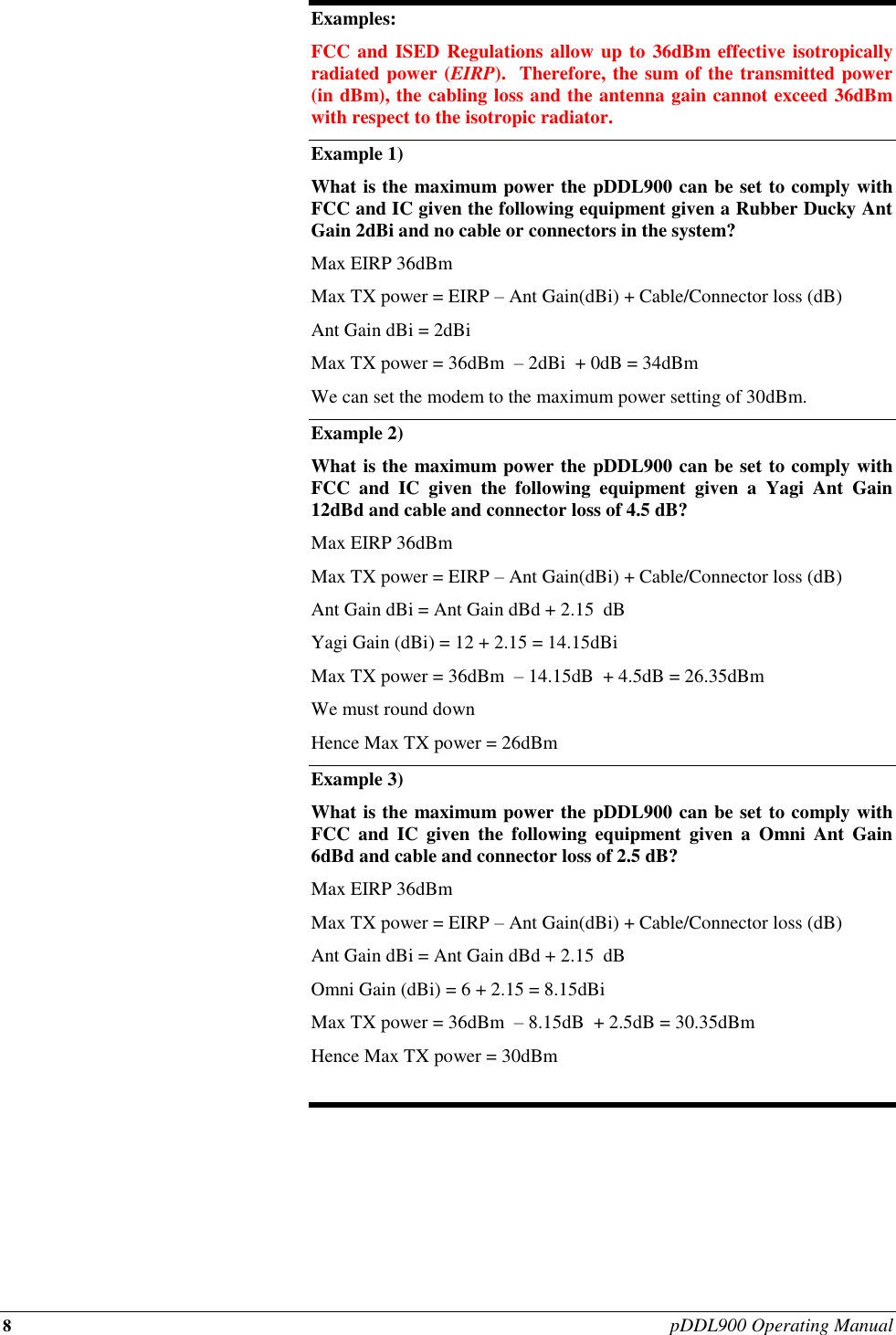 8 pDDL900 Operating Manual  Examples: FCC and ISED Regulations allow up to 36dBm effective isotropically radiated power (EIRP).  Therefore, the sum of the transmitted power (in dBm), the cabling loss and the antenna gain cannot exceed 36dBm with respect to the isotropic radiator. Example 1) What is the maximum power the pDDL900 can be set to comply with FCC and IC given the following equipment given a Rubber Ducky Ant Gain 2dBi and no cable or connectors in the system? Max EIRP 36dBm  Max TX power = EIRP – Ant Gain(dBi) + Cable/Connector loss (dB) Ant Gain dBi = 2dBi Max TX power = 36dBm  – 2dBi  + 0dB = 34dBm  We can set the modem to the maximum power setting of 30dBm. Example 2)   What is the maximum power the pDDL900 can be set to comply with FCC  and  IC  given  the  following  equipment  given  a  Yagi  Ant  Gain 12dBd and cable and connector loss of 4.5 dB? Max EIRP 36dBm  Max TX power = EIRP – Ant Gain(dBi) + Cable/Connector loss (dB) Ant Gain dBi = Ant Gain dBd + 2.15  dB Yagi Gain (dBi) = 12 + 2.15 = 14.15dBi Max TX power = 36dBm  – 14.15dB  + 4.5dB = 26.35dBm  We must round down  Hence Max TX power = 26dBm Example 3) What is the maximum power the pDDL900 can be set to comply with FCC  and  IC  given  the  following  equipment  given  a  Omni  Ant  Gain 6dBd and cable and connector loss of 2.5 dB? Max EIRP 36dBm  Max TX power = EIRP – Ant Gain(dBi) + Cable/Connector loss (dB) Ant Gain dBi = Ant Gain dBd + 2.15  dB Omni Gain (dBi) = 6 + 2.15 = 8.15dBi Max TX power = 36dBm  – 8.15dB  + 2.5dB = 30.35dBm  Hence Max TX power = 30dBm  