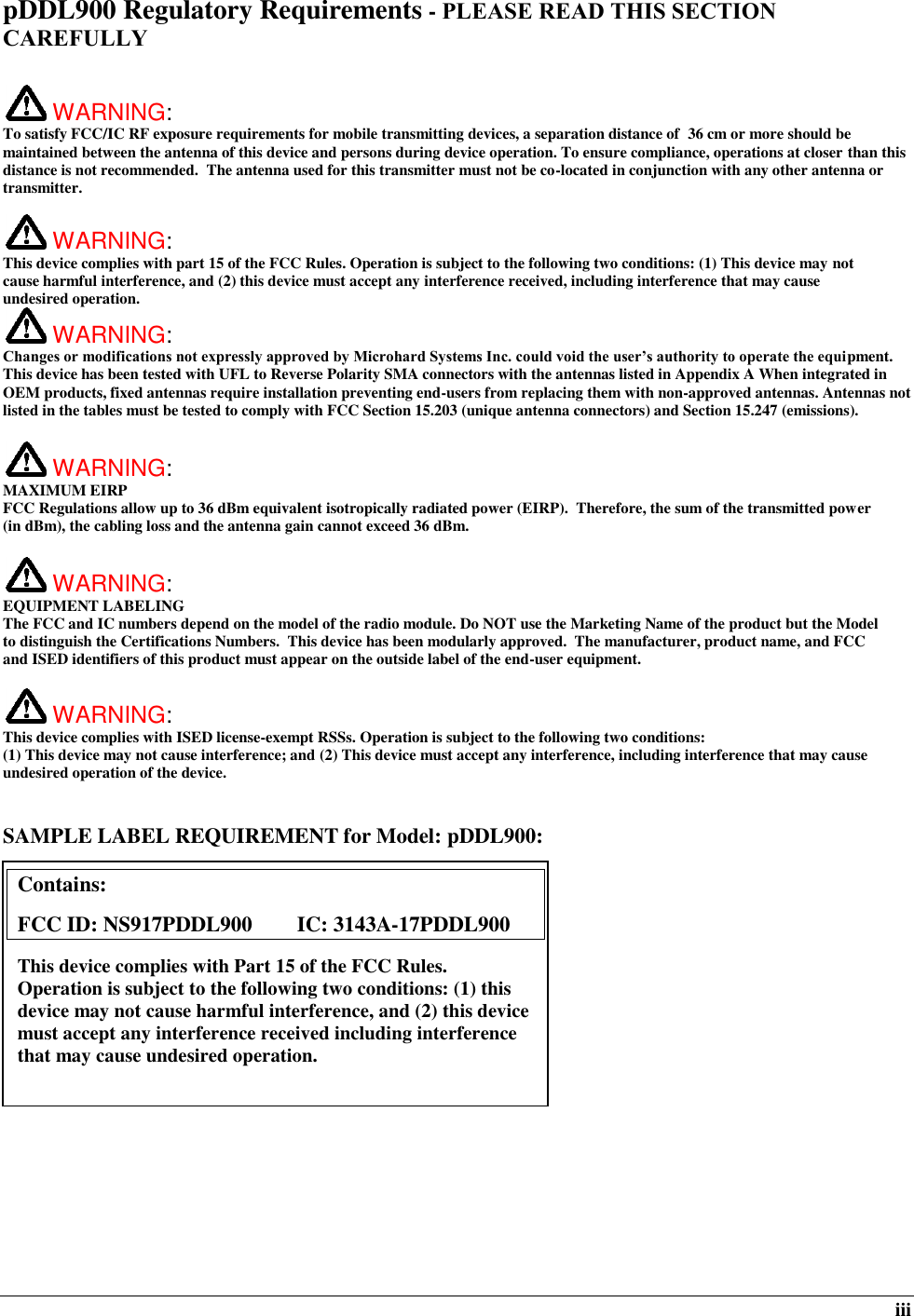  iii pDDL900 Regulatory Requirements - PLEASE READ THIS SECTION CAREFULLY   WARNING:   To satisfy FCC/IC RF exposure requirements for mobile transmitting devices, a separation distance of  36 cm or more should be maintained between the antenna of this device and persons during device operation. To ensure compliance, operations at closer than this distance is not recommended.  The antenna used for this transmitter must not be co-located in conjunction with any other antenna or transmitter.    WARNING:   This device complies with part 15 of the FCC Rules. Operation is subject to the following two conditions: (1) This device may not cause harmful interference, and (2) this device must accept any interference received, including interference that may cause undesired operation.  WARNING:   Changes or modifications not expressly approved by Microhard Systems Inc. could void the user’s authority to operate the equipment. This device has been tested with UFL to Reverse Polarity SMA connectors with the antennas listed in Appendix A When integrated in OEM products, fixed antennas require installation preventing end-users from replacing them with non-approved antennas. Antennas not listed in the tables must be tested to comply with FCC Section 15.203 (unique antenna connectors) and Section 15.247 (emissions).   WARNING: MAXIMUM EIRP FCC Regulations allow up to 36 dBm equivalent isotropically radiated power (EIRP).  Therefore, the sum of the transmitted power (in dBm), the cabling loss and the antenna gain cannot exceed 36 dBm.     WARNING: EQUIPMENT LABELING The FCC and IC numbers depend on the model of the radio module. Do NOT use the Marketing Name of the product but the Model to distinguish the Certifications Numbers.  This device has been modularly approved.  The manufacturer, product name, and FCC and ISED identifiers of this product must appear on the outside label of the end-user equipment.   WARNING:   This device complies with ISED license-exempt RSSs. Operation is subject to the following two conditions: (1) This device may not cause interference; and (2) This device must accept any interference, including interference that may cause undesired operation of the device.  SAMPLE LABEL REQUIREMENT for Model: pDDL900:              Contains:    FCC ID: NS917PDDL900     IC: 3143A-17PDDL900 This device complies with Part 15 of the FCC Rules.  Operation is subject to the following two conditions: (1) this device may not cause harmful interference, and (2) this device must accept any interference received including interference that may cause undesired operation.  