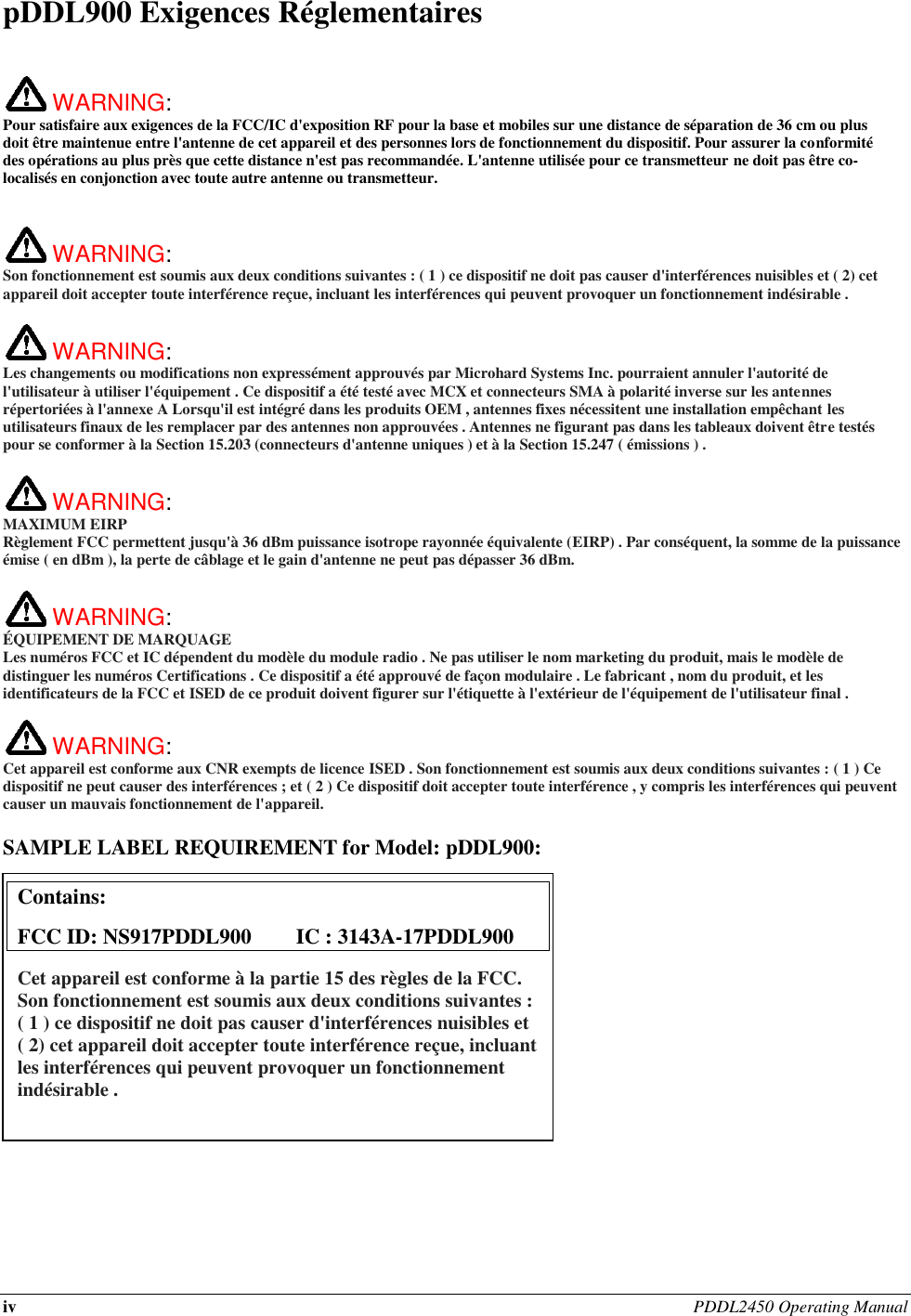 iv PDDL2450 Operating Manual  pDDL900 Exigences Réglementaires   WARNING:   Pour satisfaire aux exigences de la FCC/IC d&apos;exposition RF pour la base et mobiles sur une distance de séparation de 36 cm ou plus doit être maintenue entre l&apos;antenne de cet appareil et des personnes lors de fonctionnement du dispositif. Pour assurer la conformité des opérations au plus près que cette distance n&apos;est pas recommandée. L&apos;antenne utilisée pour ce transmetteur ne doit pas être co-localisés en conjonction avec toute autre antenne ou transmetteur.    WARNING:   Son fonctionnement est soumis aux deux conditions suivantes : ( 1 ) ce dispositif ne doit pas causer d&apos;interférences nuisibles et ( 2) cet appareil doit accepter toute interférence reçue, incluant les interférences qui peuvent provoquer un fonctionnement indésirable .   WARNING:   Les changements ou modifications non expressément approuvés par Microhard Systems Inc. pourraient annuler l&apos;autorité de l&apos;utilisateur à utiliser l&apos;équipement . Ce dispositif a été testé avec MCX et connecteurs SMA à polarité inverse sur les antennes répertoriées à l&apos;annexe A Lorsqu&apos;il est intégré dans les produits OEM , antennes fixes nécessitent une installation empêchant les utilisateurs finaux de les remplacer par des antennes non approuvées . Antennes ne figurant pas dans les tableaux doivent être testés pour se conformer à la Section 15.203 (connecteurs d&apos;antenne uniques ) et à la Section 15.247 ( émissions ) .   WARNING: MAXIMUM EIRP Règlement FCC permettent jusqu&apos;à 36 dBm puissance isotrope rayonnée équivalente (EIRP) . Par conséquent, la somme de la puissance émise ( en dBm ), la perte de câblage et le gain d&apos;antenne ne peut pas dépasser 36 dBm.     WARNING: ÉQUIPEMENT DE MARQUAGE Les numéros FCC et IC dépendent du modèle du module radio . Ne pas utiliser le nom marketing du produit, mais le modèle de distinguer les numéros Certifications . Ce dispositif a été approuvé de façon modulaire . Le fabricant , nom du produit, et les identificateurs de la FCC et ISED de ce produit doivent figurer sur l&apos;étiquette à l&apos;extérieur de l&apos;équipement de l&apos;utilisateur final .   WARNING:   Cet appareil est conforme aux CNR exempts de licence ISED . Son fonctionnement est soumis aux deux conditions suivantes : ( 1 ) Ce dispositif ne peut causer des interférences ; et ( 2 ) Ce dispositif doit accepter toute interférence , y compris les interférences qui peuvent causer un mauvais fonctionnement de l&apos;appareil.  SAMPLE LABEL REQUIREMENT for Model: pDDL900:                  Contains:    FCC ID: NS917PDDL900  IC : 3143A-17PDDL900 Cet appareil est conforme à la partie 15 des règles de la FCC. Son fonctionnement est soumis aux deux conditions suivantes : ( 1 ) ce dispositif ne doit pas causer d&apos;interférences nuisibles et ( 2) cet appareil doit accepter toute interférence reçue, incluant les interférences qui peuvent provoquer un fonctionnement indésirable .  