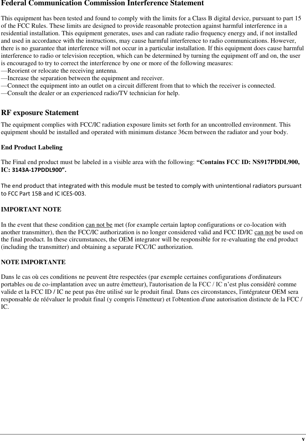  v Federal Communication Commission Interference Statement  This equipment has been tested and found to comply with the limits for a Class B digital device, pursuant to part 15 of the FCC Rules. These limits are designed to provide reasonable protection against harmful interference in a residential installation. This equipment generates, uses and can radiate radio frequency energy and, if not installed and used in accordance with the instructions, may cause harmful interference to radio communications. However, there is no guarantee that interference will not occur in a particular installation. If this equipment does cause harmful interference to radio or television reception, which can be determined by turning the equipment off and on, the user is encouraged to try to correct the interference by one or more of the following measures: —Reorient or relocate the receiving antenna. —Increase the separation between the equipment and receiver. —Connect the equipment into an outlet on a circuit different from that to which the receiver is connected. —Consult the dealer or an experienced radio/TV technician for help.  RF exposure Statement The equipment complies with FCC/IC radiation exposure limits set forth for an uncontrolled environment. This equipment should be installed and operated with minimum distance 36cm between the radiator and your body.  End Product Labeling  The Final end product must be labeled in a visible area with the following: “Contains FCC ID: NS917PDDL900, IC: 3143A-17PDDL900”.   The end product that integrated with this module must be tested to comply with unintentional radiators pursuant to FCC Part 15B and IC ICES-003.  IMPORTANT NOTE  In the event that these condition can not be met (for example certain laptop configurations or co-location with another transmitter), then the FCC/IC authorization is no longer considered valid and FCC ID/IC can not be used on the final product. In these circumstances, the OEM integrator will be responsible for re-evaluating the end product (including the transmitter) and obtaining a separate FCC/IC authorization.  NOTE IMPORTANTE  Dans le cas où ces conditions ne peuvent être respectées (par exemple certaines configurations d&apos;ordinateurs portables ou de co-implantation avec un autre émetteur), l&apos;autorisation de la FCC / IC n’est plus considéré comme valide et la FCC ID / IC ne peut pas être utilisé sur le produit final. Dans ces circonstances, l&apos;intégrateur OEM sera responsable de réévaluer le produit final (y compris l&apos;émetteur) et l&apos;obtention d&apos;une autorisation distincte de la FCC / IC.           