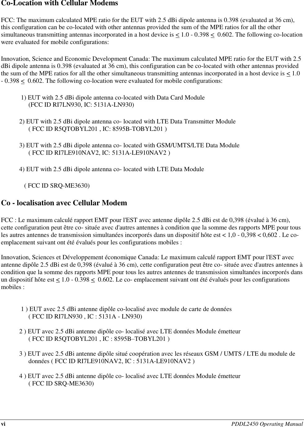 vi PDDL2450 Operating Manual   Co-Location with Cellular Modems FCC: The maximum calculated MPE ratio for the EUT with 2.5 dBi dipole antenna is 0.398 (evaluated at 36 cm), this configuration can be co-located with other antennas provided the sum of the MPE ratios for all the other simultaneous transmitting antennas incorporated in a host device is &lt; 1.0 - 0.398 &lt;  0.602. The following co-location were evaluated for mobile configurations: Innovation, Science and Economic Development Canada: The maximum calculated MPE ratio for the EUT with 2.5 dBi dipole antenna is 0.398 (evaluated at 36 cm), this configuration can be co-located with other antennas provided the sum of the MPE ratios for all the other simultaneous transmitting antennas incorporated in a host device is &lt; 1.0 - 0.398 &lt;  0.602. The following co-location were evaluated for mobile configurations:  1) EUT with 2.5 dBi dipole antenna co-located with Data Card Module  (FCC ID RI7LN930, IC: 5131A-LN930) 2) EUT with 2.5 dBi dipole antenna co- located with LTE Data Transmitter Module  ( FCC ID R5QTOBYL201 , IC: 8595B-TOBYL201 ) 3) EUT with 2.5 dBi dipole antenna co- located with GSM/UMTS/LTE Data Module  ( FCC ID RI7LE910NAV2, IC: 5131A-LE910NAV2 ) 4) EUT with 2.5 dBi dipole antenna co- located with LTE Data Module  ( FCC ID SRQ-ME3630) Co - localisation avec Cellular Modem FCC : Le maximum calculé rapport EMT pour l&apos;EST avec antenne dipôle 2.5 dBi est de 0,398 (évalué à 36 cm),  cette configuration peut être co- située avec d&apos;autres antennes à condition que la somme des rapports MPE pour tous les autres antennes de transmission simultanées incorporés dans un dispositif hôte est &lt; 1,0 - 0,398 &lt; 0,602 . Le co- emplacement suivant ont été évalués pour les configurations mobiles :  Innovation, Sciences et Développement économique Canada: Le maximum calculé rapport EMT pour l&apos;EST avec antenne dipôle 2.5 dBi est de 0,398 (évalué à 36 cm), cette configuration peut être co- située avec d&apos;autres antennes à condition que la somme des rapports MPE pour tous les autres antennes de transmission simultanées incorporés dans un dispositif hôte est &lt; 1.0 - 0.398 &lt;  0.602. Le co- emplacement suivant ont été évalués pour les configurations mobiles :    1 ) EUT avec 2.5 dBi antenne dipôle co-localisé avec module de carte de données  ( FCC ID RI7LN930 , IC : 5131A - LN930)  2 ) EUT avec 2.5 dBi antenne dipôle co- localisé avec LTE données Module émetteur  ( FCC ID R5QTOBYL201 , IC : 8595B–TOBYL201 )  3 ) EUT avec 2.5 dBi antenne dipôle situé coopération avec les réseaux GSM / UMTS / LTE du module de données ( FCC ID RI7LE910NAV2, IC : 5131A-LE910NAV2 )  4 ) EUT avec 2.5 dBi antenne dipôle co- localisé avec LTE données Module émetteur    ( FCC ID SRQ-ME3630) 