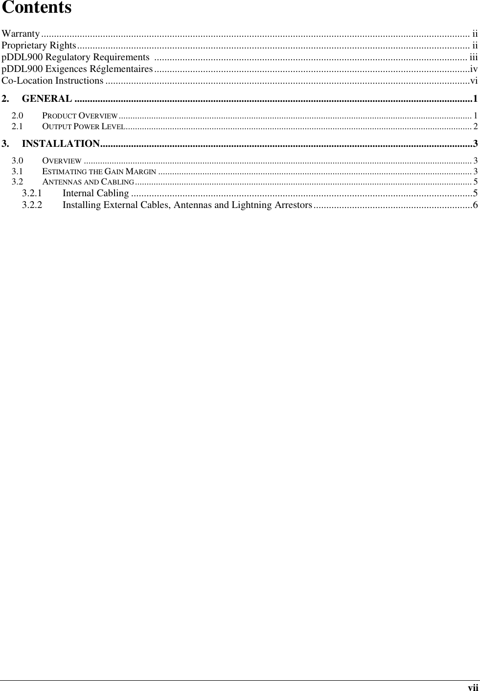  vii Contents            Warranty ....................................................................................................................................................................... ii Proprietary Rights ......................................................................................................................................................... ii pDDL900 Regulatory Requirements  .......................................................................................................................... iii pDDL900 Exigences Réglementaires ...........................................................................................................................iv Co-Location Instructions ..............................................................................................................................................vi 2. GENERAL ........................................................................................................................................................... 1 2.0 PRODUCT OVERVIEW ........................................................................................................................................................ 1 2.1 OUTPUT POWER LEVEL ..................................................................................................................................................... 2 3. INSTALLATION ................................................................................................................................................. 3 3.0 OVERVIEW ....................................................................................................................................................................... 3 3.1 ESTIMATING THE GAIN MARGIN ....................................................................................................................................... 3 3.2 ANTENNAS AND CABLING ................................................................................................................................................. 5 3.2.1 Internal Cabling ..................................................................................................................................... 5 3.2.2 Installing External Cables, Antennas and Lightning Arrestors .............................................................. 6     
