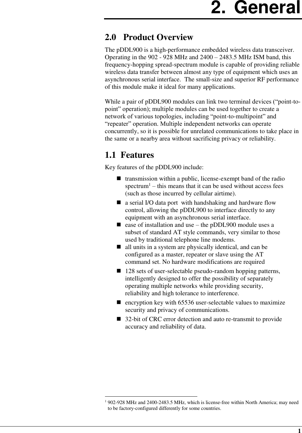  1 2.  General  2.0 Product Overview The pDDL900 is a high-performance embedded wireless data transceiver.  Operating in the 902 - 928 MHz and 2400 – 2483.5 MHz ISM band, this frequency-hopping spread-spectrum module is capable of providing reliable wireless data transfer between almost any type of equipment which uses an asynchronous serial interface.  The small-size and superior RF performance of this module make it ideal for many applications.   While a pair of pDDL900 modules can link two terminal devices (“point-to-point” operation); multiple modules can be used together to create a network of various topologies, including “point-to-multipoint” and “repeater” operation. Multiple independent networks can operate concurrently, so it is possible for unrelated communications to take place in the same or a nearby area without sacrificing privacy or reliability.  1.1  Features Key features of the pDDL900 include:   transmission within a public, license-exempt band of the radio spectrum1 – this means that it can be used without access fees (such as those incurred by cellular airtime).  a serial I/O data port  with handshaking and hardware flow control, allowing the pDDL900 to interface directly to any equipment with an asynchronous serial interface.  ease of installation and use – the pDDL900 module uses a subset of standard AT style commands, very similar to those used by traditional telephone line modems.   all units in a system are physically identical, and can be configured as a master, repeater or slave using the AT command set. No hardware modifications are required   128 sets of user-selectable pseudo-random hopping patterns, intelligently designed to offer the possibility of separately operating multiple networks while providing security, reliability and high tolerance to interference.   encryption key with 65536 user-selectable values to maximize security and privacy of communications.  32-bit of CRC error detection and auto re-transmit to provide accuracy and reliability of data.                                                            1 902-928 MHz and 2400-2483.5 MHz, which is license-free within North America; may need to be factory-configured differently for some countries. 