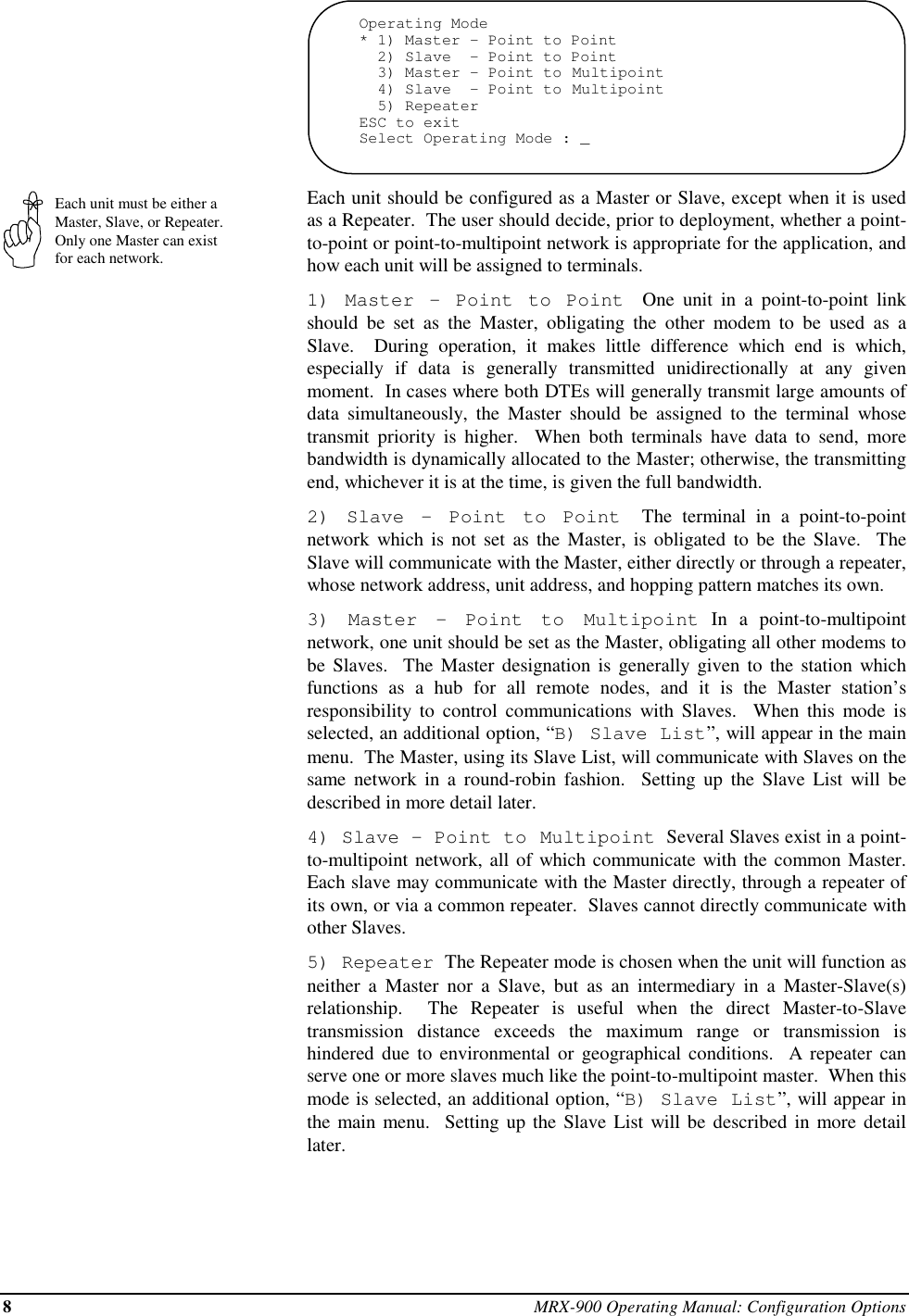 8MRX-900 Operating Manual: Configuration OptionsEach unit must be either aMaster, Slave, or Repeater.Only one Master can existfor each network.Operating Mode* 1) Master - Point to Point  2) Slave  - Point to Point  3) Master - Point to Multipoint  4) Slave  - Point to Multipoint  5) RepeaterESC to exitSelect Operating Mode : _Each unit should be configured as a Master or Slave, except when it is usedas a Repeater.  The user should decide, prior to deployment, whether a point-to-point or point-to-multipoint network is appropriate for the application, andhow each unit will be assigned to terminals.1) Master - Point to Point  One unit in a point-to-point linkshould be set as the Master, obligating the other modem to be used as aSlave.  During operation, it makes little difference which end is which,especially if data is generally transmitted unidirectionally at any givenmoment.  In cases where both DTEs will generally transmit large amounts ofdata simultaneously, the Master should be assigned to the terminal whosetransmit priority is higher.  When both terminals have data to send, morebandwidth is dynamically allocated to the Master; otherwise, the transmittingend, whichever it is at the time, is given the full bandwidth.2) Slave - Point to Point  The terminal in a point-to-pointnetwork which is not set as the Master, is obligated to be the Slave.  TheSlave will communicate with the Master, either directly or through a repeater,whose network address, unit address, and hopping pattern matches its own.3) Master - Point to Multipoint In a point-to-multipointnetwork, one unit should be set as the Master, obligating all other modems tobe Slaves.  The Master designation is generally given to the station whichfunctions as a hub for all remote nodes, and it is the Master station’sresponsibility to control communications with Slaves.  When this mode isselected, an additional option, “B) Slave List”, will appear in the mainmenu.  The Master, using its Slave List, will communicate with Slaves on thesame network in a round-robin fashion.  Setting up the Slave List will bedescribed in more detail later.4) Slave - Point to Multipoint  Several Slaves exist in a point-to-multipoint network, all of which communicate with the common Master.Each slave may communicate with the Master directly, through a repeater ofits own, or via a common repeater.  Slaves cannot directly communicate withother Slaves.5) Repeater  The Repeater mode is chosen when the unit will function asneither a Master nor a Slave, but as an intermediary in a Master-Slave(s)relationship.  The Repeater is useful when the direct Master-to-Slavetransmission distance exceeds the maximum range or transmission ishindered due to environmental or geographical conditions.  A repeater canserve one or more slaves much like the point-to-multipoint master.  When thismode is selected, an additional option, “B) Slave List”, will appear inthe main menu.  Setting up the Slave List will be described in more detaillater.