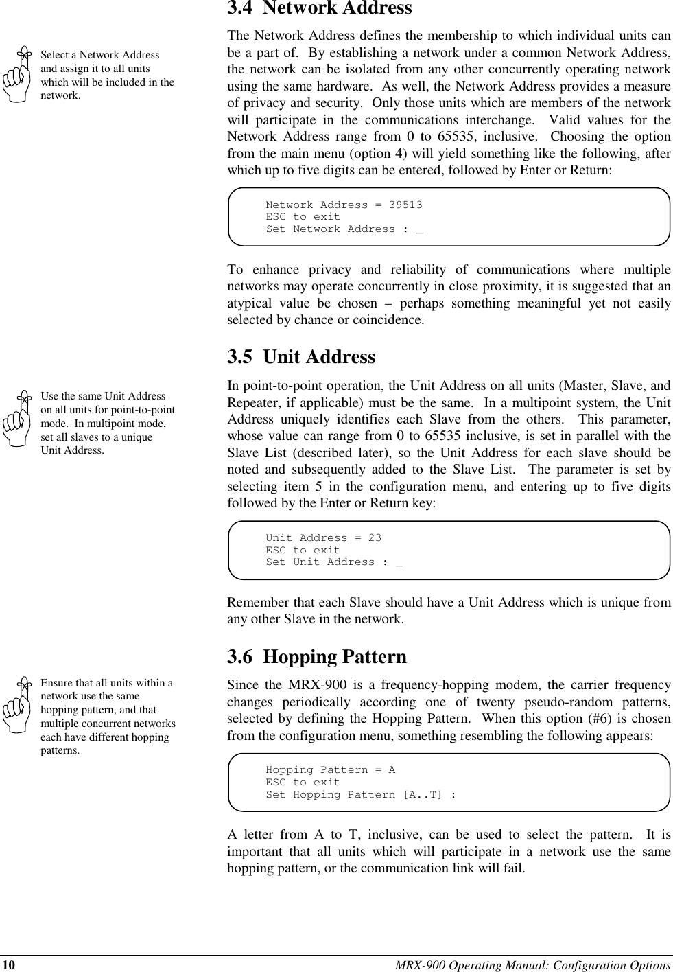 10 MRX-900 Operating Manual: Configuration OptionsSelect a Network Addressand assign it to all unitswhich will be included in thenetwork.Use the same Unit Addresson all units for point-to-pointmode.  In multipoint mode,set all slaves to a uniqueUnit Address.Ensure that all units within anetwork use the samehopping pattern, and thatmultiple concurrent networkseach have different hoppingpatterns.3.4  Network AddressThe Network Address defines the membership to which individual units canbe a part of.  By establishing a network under a common Network Address,the network can be isolated from any other concurrently operating networkusing the same hardware.  As well, the Network Address provides a measureof privacy and security.  Only those units which are members of the networkwill participate in the communications interchange.  Valid values for theNetwork Address range from 0 to 65535, inclusive.  Choosing the optionfrom the main menu (option 4) will yield something like the following, afterwhich up to five digits can be entered, followed by Enter or Return:Network Address = 39513ESC to exitSet Network Address : _To enhance privacy and reliability of communications where multiplenetworks may operate concurrently in close proximity, it is suggested that anatypical value be chosen – perhaps something meaningful yet not easilyselected by chance or coincidence.3.5  Unit AddressIn point-to-point operation, the Unit Address on all units (Master, Slave, andRepeater, if applicable) must be the same.  In a multipoint system, the UnitAddress uniquely identifies each Slave from the others.  This parameter,whose value can range from 0 to 65535 inclusive, is set in parallel with theSlave List (described later), so the Unit Address for each slave should benoted and subsequently added to the Slave List.  The parameter is set byselecting item 5 in the configuration menu, and entering up to five digitsfollowed by the Enter or Return key:Unit Address = 23ESC to exitSet Unit Address : _Remember that each Slave should have a Unit Address which is unique fromany other Slave in the network.3.6  Hopping PatternSince the MRX-900 is a frequency-hopping modem, the carrier frequencychanges periodically according one of twenty pseudo-random patterns,selected by defining the Hopping Pattern.  When this option (#6) is chosenfrom the configuration menu, something resembling the following appears:Hopping Pattern = AESC to exitSet Hopping Pattern [A..T] :A letter from A to T, inclusive, can be used to select the pattern.  It isimportant that all units which will participate in a network use the samehopping pattern, or the communication link will fail.