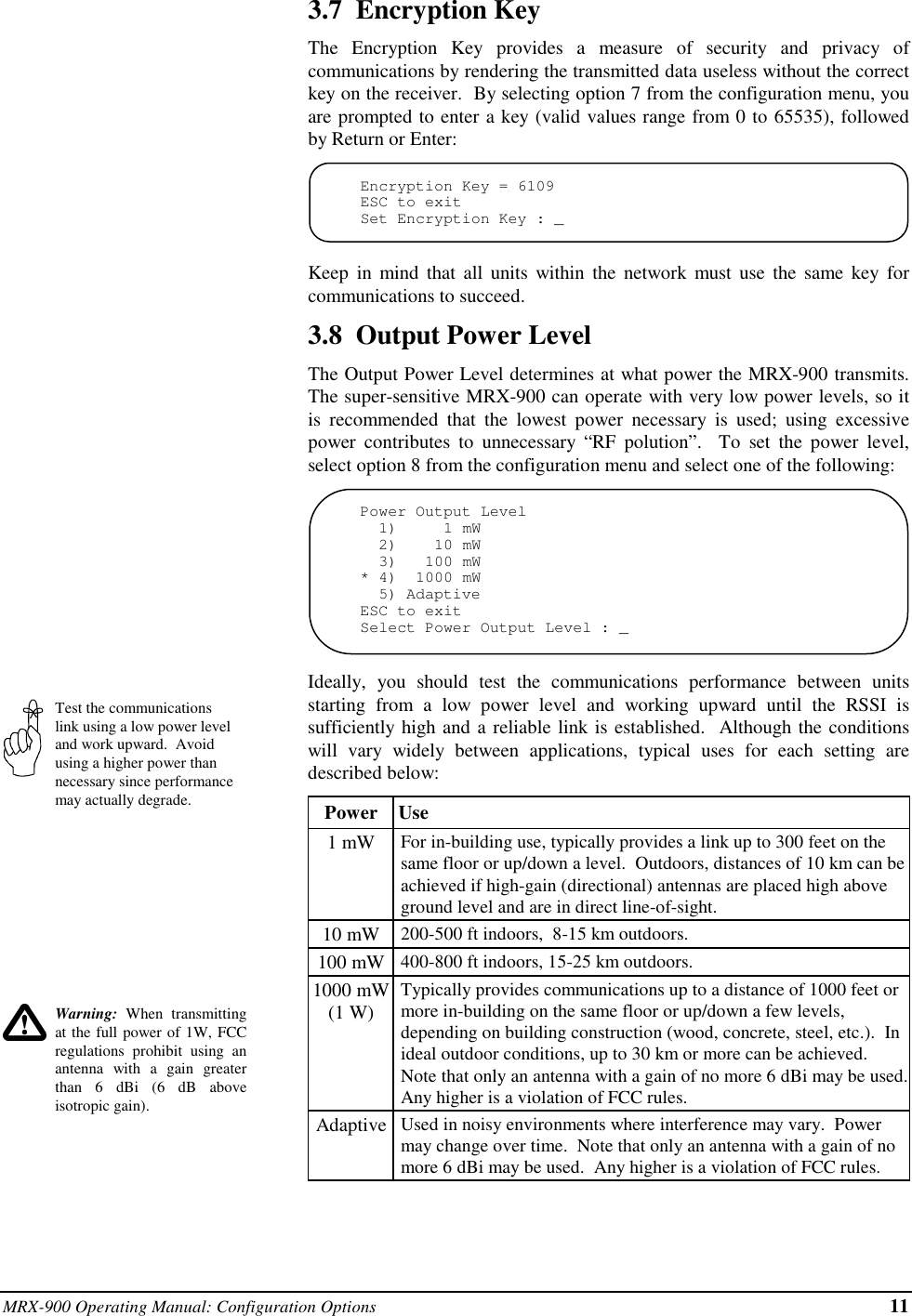 MRX-900 Operating Manual: Configuration Options 11Test the communicationslink using a low power leveland work upward.  Avoidusing a higher power thannecessary since performancemay actually degrade.Warning: When transmittingat the full power of 1W, FCCregulations prohibit using anantenna with a gain greaterthan 6 dBi (6 dB aboveisotropic gain).3.7  Encryption KeyThe Encryption Key provides a measure of security and privacy ofcommunications by rendering the transmitted data useless without the correctkey on the receiver.  By selecting option 7 from the configuration menu, youare prompted to enter a key (valid values range from 0 to 65535), followedby Return or Enter:Encryption Key = 6109ESC to exitSet Encryption Key : _Keep in mind that all units within the network must use the same key forcommunications to succeed.3.8  Output Power LevelThe Output Power Level determines at what power the MRX-900 transmits.The super-sensitive MRX-900 can operate with very low power levels, so itis recommended that the lowest power necessary is used; using excessivepower contributes to unnecessary “RF  polution”.  To set the power level,select option 8 from the configuration menu and select one of the following:Power Output Level  1)     1 mW  2)    10 mW  3)   100 mW* 4)  1000 mW  5) AdaptiveESC to exitSelect Power Output Level : _Ideally, you should test the communications performance between unitsstarting from a low power level and working upward until the RSSI issufficiently high and a reliable link is established.  Although the conditionswill vary widely between applications, typical uses for each setting aredescribed below:Power  Use1 mW For in-building use, typically provides a link up to 300 feet on thesame floor or up/down a level.  Outdoors, distances of 10 km can beachieved if high-gain (directional) antennas are placed high aboveground level and are in direct line-of-sight.10 mW 200-500 ft indoors,  8-15 km outdoors.100 mW 400-800 ft indoors, 15-25 km outdoors.1000 mW(1 W)Typically provides communications up to a distance of 1000 feet ormore in-building on the same floor or up/down a few levels,depending on building construction (wood, concrete, steel, etc.).  Inideal outdoor conditions, up to 30 km or more can be achieved.Note that only an antenna with a gain of no more 6 dBi may be used.Any higher is a violation of FCC rules.Adaptive Used in noisy environments where interference may vary.  Powermay change over time.  Note that only an antenna with a gain of nomore 6 dBi may be used.  Any higher is a violation of FCC rules.