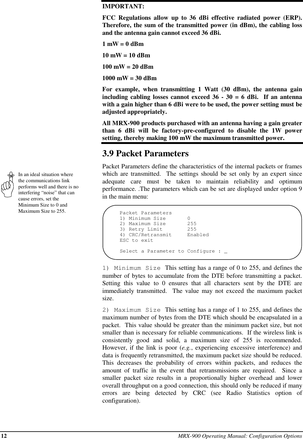 12 MRX-900 Operating Manual: Configuration OptionsIn an ideal situation wherethe communications linkperforms well and there is nointerfering “noise” that cancause errors, set theMinimum Size to 0 andMaximum Size to 255.IMPORTANT:FCC Regulations allow up to 36 dBi effective radiated power (ERP).Therefore, the sum of the transmitted power (in dBm), the cabling lossand the antenna gain cannot exceed 36 dBi.1 mW = 0 dBm10 mW = 10 dBm100 mW = 20 dBm1000 mW = 30 dBmFor example, when transmitting 1 Watt (30 dBm), the antenna gainincluding cabling losses cannot exceed 36 - 30 = 6 dBi.  If an antennawith a gain higher than 6 dBi were to be used, the power setting must beadjusted appropriately.All MRX-900 products purchased with an antenna having a gain greaterthan 6 dBi will be factory-pre-configured to disable the 1W powersetting, thereby making 100 mW the maximum transmitted power.3.9 Packet ParametersPacket Parameters define the characteristics of the internal packets or frameswhich are transmitted.  The settings should be set only by an expert sinceadequate care must be taken to maintain reliability and optimumperformance. .The parameters which can be set are displayed under option 9in the main menu:Packet Parameters1) Minimum Size       02) Maximum Size       2553) Retry Limit        2554) CRC/Retransmit     EnabledESC to exitSelect a Parameter to Configure : _1) Minimum Size  This setting has a range of 0 to 255, and defines thenumber of bytes to accumulate from the DTE before transmitting a packet.Setting this value to 0 ensures that all characters sent by the DTE areimmediately transmitted.  The value may not exceed the maximum packetsize.2) Maximum Size  This setting has a range of 1 to 255, and defines themaximum number of bytes from the DTE which should be encapsulated in apacket.  This value should be greater than the minimum packet size, but notsmaller than is necessary for reliable communications.  If the wireless link isconsistently good and solid, a maximum size of 255 is recommended.However, if the link is poor (e.g., experiencing excessive interference) anddata is frequently retransmitted, the maximum packet size should be reduced.This decreases the probability of errors within packets, and reduces theamount of traffic in the event that retransmissions are required.  Since asmaller packet size results in a proportionally higher overhead and loweroverall throughput on a good connection, this should only be reduced if manyerrors are being detected by CRC (see Radio Statistics option ofconfiguration).