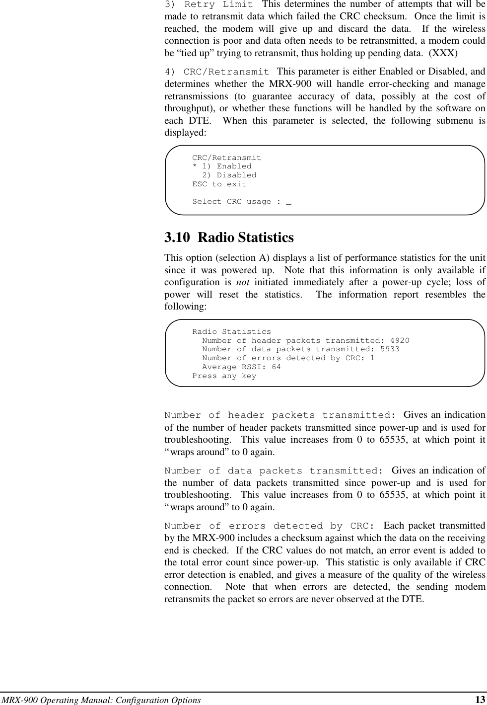 MRX-900 Operating Manual: Configuration Options 133) Retry Limit  This determines the number of attempts that will bemade to retransmit data which failed the CRC checksum.  Once the limit isreached, the modem will give up and discard the data.  If the wirelessconnection is poor and data often needs to be retransmitted, a modem couldbe “tied up” trying to retransmit, thus holding up pending data.  (XXX)4) CRC/Retransmit  This parameter is either Enabled or Disabled, anddetermines whether the MRX-900 will handle error-checking and manageretransmissions (to guarantee accuracy of data, possibly at the cost ofthroughput), or whether these functions will be handled by the software oneach DTE.  When this parameter is selected, the following submenu isdisplayed:CRC/Retransmit* 1) Enabled  2) DisabledESC to exitSelect CRC usage : _3.10  Radio StatisticsThis option (selection A) displays a list of performance statistics for the unitsince it was powered up.  Note that this information is only available ifconfiguration is not initiated immediately after a power-up cycle; loss ofpower will reset the statistics.  The information report resembles thefollowing:Radio Statistics  Number of header packets transmitted: 4920  Number of data packets transmitted: 5933  Number of errors detected by CRC: 1  Average RSSI: 64Press any keyNumber of header packets transmitted: Gives an indicationof the number of header packets transmitted since power-up and is used fortroubleshooting.  This value increases from 0 to 65535, at which point it“wraps around” to 0 again.Number of data packets transmitted:  Gives an indication ofthe number of data packets transmitted since power-up and is used fortroubleshooting.  This value increases from 0 to 65535, at which point it“wraps around” to 0 again.Number of errors detected by CRC: Each packet transmittedby the MRX-900 includes a checksum against which the data on the receivingend is checked.  If the CRC values do not match, an error event is added tothe total error count since power-up.  This statistic is only available if CRCerror detection is enabled, and gives a measure of the quality of the wirelessconnection.  Note that when errors are detected, the sending modemretransmits the packet so errors are never observed at the DTE.