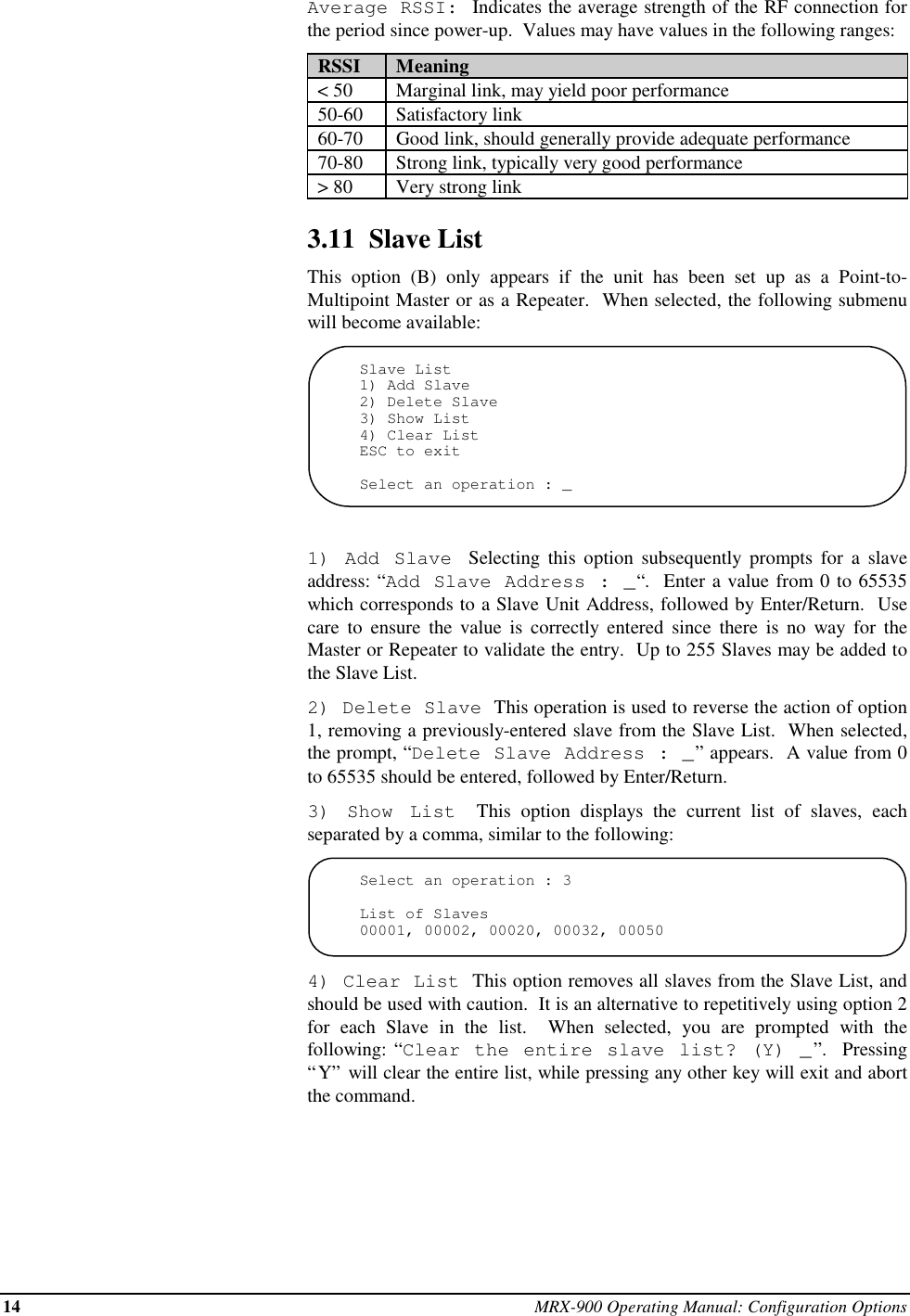 14 MRX-900 Operating Manual: Configuration OptionsAverage RSSI: Indicates the average strength of the RF connection forthe period since power-up.  Values may have values in the following ranges:  RSSI   Meaning  &lt; 50   Marginal link, may yield poor performance  50-60   Satisfactory link  60-70   Good link, should generally provide adequate performance  70-80   Strong link, typically very good performance  &gt; 80   Very strong link3.11  Slave ListThis option (B) only appears if the unit has been set up as a Point-to-Multipoint Master or as a Repeater.  When selected, the following submenuwill become available:Slave List1) Add Slave2) Delete Slave3) Show List4) Clear ListESC to exitSelect an operation : _1) Add Slave  Selecting this option subsequently prompts for a slaveaddress: “Add Slave Address : _“.  Enter a value from 0 to 65535which corresponds to a Slave Unit Address, followed by Enter/Return.  Usecare to ensure the value is correctly entered since there is no way for theMaster or Repeater to validate the entry.  Up to 255 Slaves may be added tothe Slave List.2) Delete Slave  This operation is used to reverse the action of option1, removing a previously-entered slave from the Slave List.  When selected,the prompt, “Delete Slave Address : _” appears.  A value from 0to 65535 should be entered, followed by Enter/Return.3) Show List  This option displays the current list of slaves, eachseparated by a comma, similar to the following:Select an operation : 3List of Slaves00001, 00002, 00020, 00032, 000504) Clear List  This option removes all slaves from the Slave List, andshould be used with caution.  It is an alternative to repetitively using option 2for each Slave in the list.  When selected, you are prompted with thefollowing: “Clear the entire slave list? (Y) _”.  Pressing“Y” will clear the entire list, while pressing any other key will exit and abortthe command.