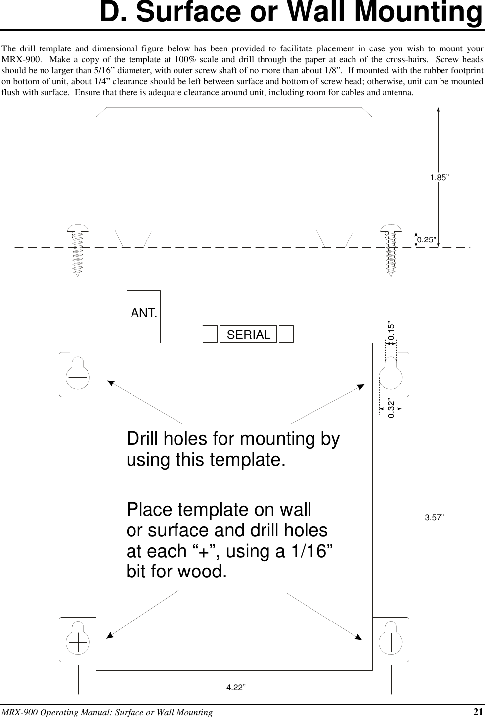 MRX-900 Operating Manual: Surface or Wall Mounting 21D. Surface or Wall MountingThe drill template and dimensional figure below has been provided to facilitate placement in case you wish to mount yourMRX-900.  Make a copy of the template at 100% scale and drill through the paper at each of the cross-hairs.  Screw headsshould be no larger than 5/16” diameter, with outer screw shaft of no more than about 1/8”.  If mounted with the rubber footprinton bottom of unit, about 1/4” clearance should be left between surface and bottom of screw head; otherwise, unit can be mountedflush with surface.  Ensure that there is adequate clearance around unit, including room for cables and antenna.1.85”0.25”3.57”4.22”ANT.SERIALDrill holes for mounting byusing this template.Place template on wallor surface and drill holesat each “+”, using a 1/16”bit for wood.0.15”0.32”