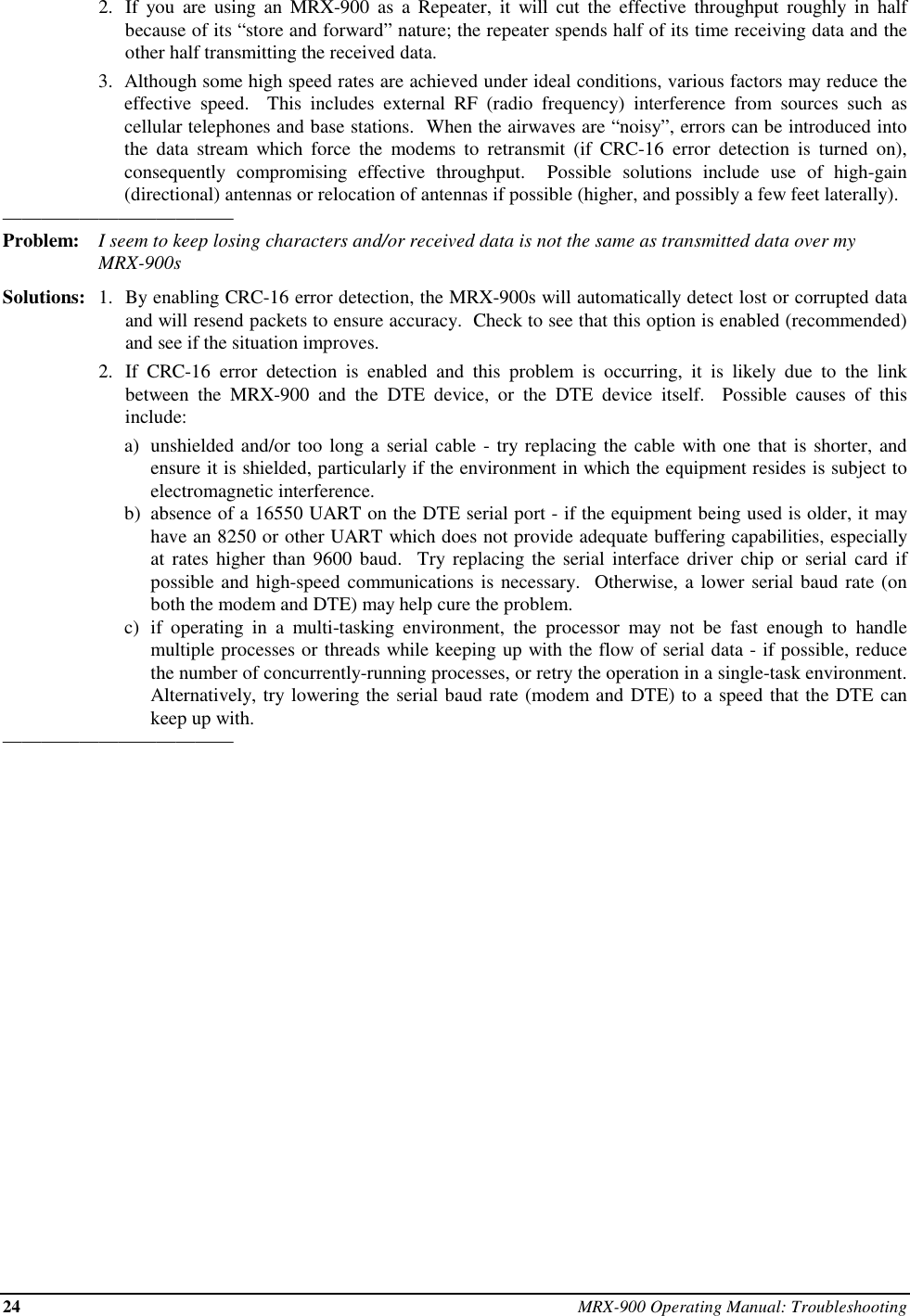 24 MRX-900 Operating Manual: Troubleshooting2. If you are using an MRX-900 as a Repeater, it will cut the effective throughput roughly in halfbecause of its “store and forward” nature; the repeater spends half of its time receiving data and theother half transmitting the received data.3. Although some high speed rates are achieved under ideal conditions, various factors may reduce theeffective speed.  This includes external RF (radio frequency) interference from sources such ascellular telephones and base stations.  When the airwaves are “noisy”, errors can be introduced intothe data stream which force the modems to retransmit (if CRC-16 error detection is turned on),consequently compromising effective throughput.  Possible solutions include use of high-gain(directional) antennas or relocation of antennas if possible (higher, and possibly a few feet laterally).————————————Problem: I seem to keep losing characters and/or received data is not the same as transmitted data over myMRX-900sSolutions: 1. By enabling CRC-16 error detection, the MRX-900s will automatically detect lost or corrupted dataand will resend packets to ensure accuracy.  Check to see that this option is enabled (recommended)and see if the situation improves.2. If CRC-16 error detection is enabled and this problem is occurring, it is likely due to the linkbetween the MRX-900 and the DTE device, or the DTE device itself.  Possible causes of thisinclude:a) unshielded and/or too long a serial cable - try replacing the cable with one that is shorter, andensure it is shielded, particularly if the environment in which the equipment resides is subject toelectromagnetic interference.b) absence of a 16550 UART on the DTE serial port - if the equipment being used is older, it mayhave an 8250 or other UART which does not provide adequate buffering capabilities, especiallyat rates higher than 9600 baud.  Try replacing the serial interface driver chip or serial card ifpossible and high-speed communications is necessary.  Otherwise, a lower serial baud rate (onboth the modem and DTE) may help cure the problem.c) if operating in a multi-tasking environment, the processor may not be fast enough to handlemultiple processes or threads while keeping up with the flow of serial data - if possible, reducethe number of concurrently-running processes, or retry the operation in a single-task environment.Alternatively, try lowering the serial baud rate (modem and DTE) to a speed that the DTE cankeep up with.————————————