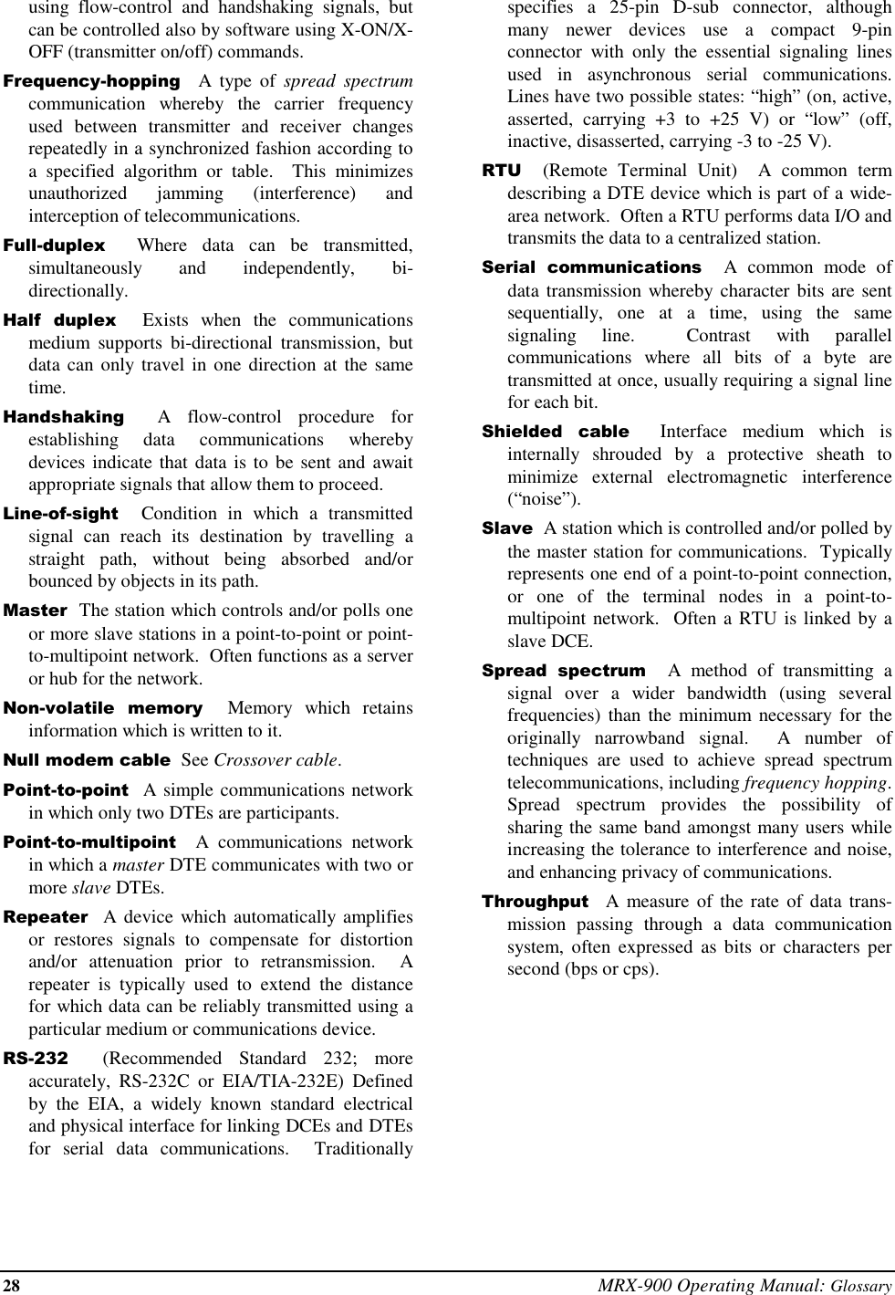 28 MRX-900 Operating Manual: Glossaryusing flow-control and handshaking signals, butcan be controlled also by software using X-ON/X-OFF (transmitter on/off) commands.Frequency-hopping  A type of spread spectrumcommunication whereby the carrier frequencyused between transmitter and receiver changesrepeatedly in a synchronized fashion according toa specified algorithm or table.  This minimizesunauthorized jamming (interference) andinterception of telecommunications.Full-duplex  Where data can be transmitted,simultaneously and independently, bi-directionally.Half duplex  Exists when the communicationsmedium supports bi-directional transmission, butdata can only travel in one direction at the sametime.Handshaking  A flow-control procedure forestablishing data communications wherebydevices indicate that data is to be sent and awaitappropriate signals that allow them to proceed.Line-of-sight  Condition in which a transmittedsignal can reach its destination by travelling astraight path, without being absorbed and/orbounced by objects in its path.Master  The station which controls and/or polls oneor more slave stations in a point-to-point or point-to-multipoint network.  Often functions as a serveror hub for the network.Non-volatile memory  Memory which retainsinformation which is written to it.Null modem cable  See Crossover cable.Point-to-point  A simple communications networkin which only two DTEs are participants.Point-to-multipoint  A communications networkin which a master DTE communicates with two ormore slave DTEs.Repeater  A device which automatically amplifiesor restores signals to compensate for distortionand/or attenuation prior to retransmission.  Arepeater is typically used to extend the distancefor which data can be reliably transmitted using aparticular medium or communications device.RS-232  (Recommended Standard 232; moreaccurately, RS-232C or EIA/TIA-232E) Definedby the EIA, a widely known standard electricaland physical interface for linking DCEs and DTEsfor serial data communications.  Traditionallyspecifies a 25-pin D-sub connector, althoughmany newer devices use a compact 9-pinconnector with only the essential signaling linesused in asynchronous serial communications.Lines have two possible states: “high” (on, active,asserted, carrying +3 to +25 V) or “low” (off,inactive, disasserted, carrying -3 to -25 V).RTU  (Remote Terminal Unit)  A common termdescribing a DTE device which is part of a wide-area network.  Often a RTU performs data I/O andtransmits the data to a centralized station.Serial communications  A common mode ofdata transmission whereby character bits are sentsequentially, one at a time, using the samesignaling line.  Contrast with parallelcommunications where all bits of a byte aretransmitted at once, usually requiring a signal linefor each bit.Shielded cable  Interface medium which isinternally shrouded by a protective sheath tominimize external electromagnetic interference(“noise”).Slave  A station which is controlled and/or polled bythe master station for communications.  Typicallyrepresents one end of a point-to-point connection,or one of the terminal nodes in a point-to-multipoint network.  Often a RTU is linked by aslave DCE.Spread spectrum  A method of transmitting asignal over a wider bandwidth (using severalfrequencies) than the minimum necessary for theoriginally  narrowband signal.  A number oftechniques are used to achieve spread spectrumtelecommunications, including frequency hopping.Spread spectrum provides the possibility ofsharing the same band amongst many users whileincreasing the tolerance to interference and noise,and enhancing privacy of communications.Throughput  A measure of the rate of data trans-mission passing through a data communicationsystem, often expressed as bits or characters persecond (bps or cps).