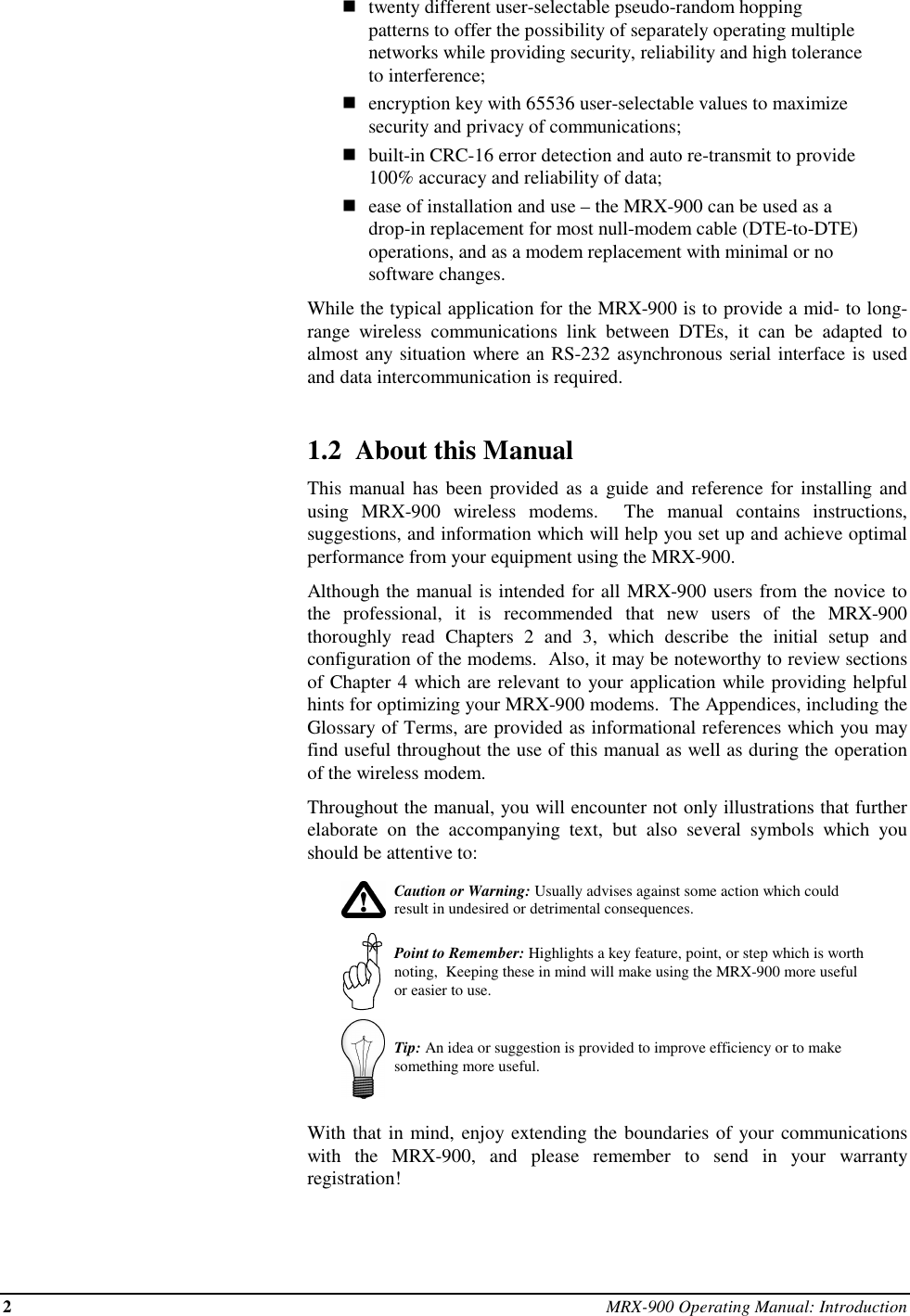 2MRX-900 Operating Manual: Introductionntwenty different user-selectable pseudo-random hoppingpatterns to offer the possibility of separately operating multiplenetworks while providing security, reliability and high toleranceto interference;nencryption key with 65536 user-selectable values to maximizesecurity and privacy of communications;nbuilt-in CRC-16 error detection and auto re-transmit to provide100% accuracy and reliability of data;nease of installation and use – the MRX-900 can be used as adrop-in replacement for most null-modem cable (DTE-to-DTE)operations, and as a modem replacement with minimal or nosoftware changes.While the typical application for the MRX-900 is to provide a mid- to long-range wireless communications link between DTEs, it can be adapted toalmost any situation where an RS-232 asynchronous serial interface is usedand data intercommunication is required.1.2  About this ManualThis manual has been provided as a guide and reference for installing andusing MRX-900 wireless modems.  The manual contains instructions,suggestions, and information which will help you set up and achieve optimalperformance from your equipment using the MRX-900.Although the manual is intended for all MRX-900 users from the novice tothe professional, it is recommended that new users of the MRX-900thoroughly read Chapters 2 and 3, which describe the initial setup andconfiguration of the modems.  Also, it may be noteworthy to review sectionsof Chapter 4 which are relevant to your application while providing helpfulhints for optimizing your MRX-900 modems.  The Appendices, including theGlossary of Terms, are provided as informational references which you mayfind useful throughout the use of this manual as well as during the operationof the wireless modem.Throughout the manual, you will encounter not only illustrations that furtherelaborate on the accompanying text, but also several symbols which youshould be attentive to:Caution or Warning: Usually advises against some action which couldresult in undesired or detrimental consequences.Point to Remember: Highlights a key feature, point, or step which is worthnoting,  Keeping these in mind will make using the MRX-900 more usefulor easier to use.Tip: An idea or suggestion is provided to improve efficiency or to makesomething more useful.With that in mind, enjoy extending the boundaries of your communicationswith the MRX-900, and please remember to send in your warrantyregistration!