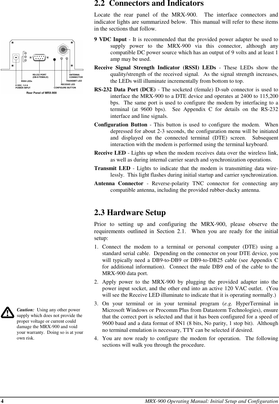 4MRX-900 Operating Manual: Initial Setup and ConfigurationCaution:  Using any other powersupply which does not provide theproper voltage or current coulddamage the MRX-900 and voidyour warranty.  Doing so is at yourown risk.2.2  Connectors and IndicatorsLocate the rear panel of the MRX-900.  The interface connectors andindicator lights are summarized below.  This manual will refer to these itemsin the sections that follow.9 VDC Input - It is recommended that the provided power adapter be used tosupply power to the MRX-900 via this connector, although anycompatible DC power source which has an output of 9 volts and at least 1amp may be used.Receive Signal Strength Indicator (RSSI) LEDs - These LEDs show thequality/strength of the received signal.  As the signal strength increases,the LEDs will illuminate incrementally from bottom to top.RS-232 Data Port (DCE) - The socketed (female) D-sub connector is used tointerface the MRX-900 to a DTE device and operates at 2400 to 115,200bps.  The same port is used to configure the modem by interfacing to aterminal (at 9600 bps).  See Appendix C for details on the RS-232interface and line signals.Configuration Button - This button is used to configure the modem.  Whendepressed for about 2-3 seconds, the configuration menu will be initiatedand displayed on the connected terminal (DTE) screen.  Subsequentinteraction with the modem is performed using the terminal keyboard.Receive LED - Lights up when the modem receives data over the wireless link,as well as during internal carrier search and synchronization operations.Transmit LED - Lights to indicate that the modem is transmitting data wire-lessly.  This light flashes during initial startup and carrier synchronization.Antenna Connector - Reverse-polarity TNC connector for connecting anycompatible antenna, including the provided rubber-ducky antenna.2.3 Hardware SetupPrior to setting up and configuring the MRX-900, please observe therequirements outlined in Section 2.1.  When you are ready for the initialsetup:1. Connect the modem to a terminal or personal computer (DTE) using astandard serial cable.  Depending on the connector on your DTE device, youwill typically need a DB9-to-DB9 or DB9-to-DB25 cable (see Appendix Cfor additional information).  Connect the male DB9 end of the cable to theMRX-900 data port.2. Apply power to the MRX-900 by plugging the provided adapter into thepower input socket, and the other end into an active 120 VAC outlet.  (Youwill see the Receive LED illuminate to indicate that it is operating normally.)3. On your terminal or in your terminal program (e.g. HyperTerminal inMicrosoft Windows or Procomm Plus from Datastorm Technologies), ensurethat the correct port is selected and that it has been configured for a speed of9600 baud and a data format of 8N1 (8 bits, No parity, 1 stop bit).  Althoughno terminal emulation is necessary, TTY can be selected if desired.4. You are now ready to configure the modem for operation.  The followingsections will walk you through the procedure.