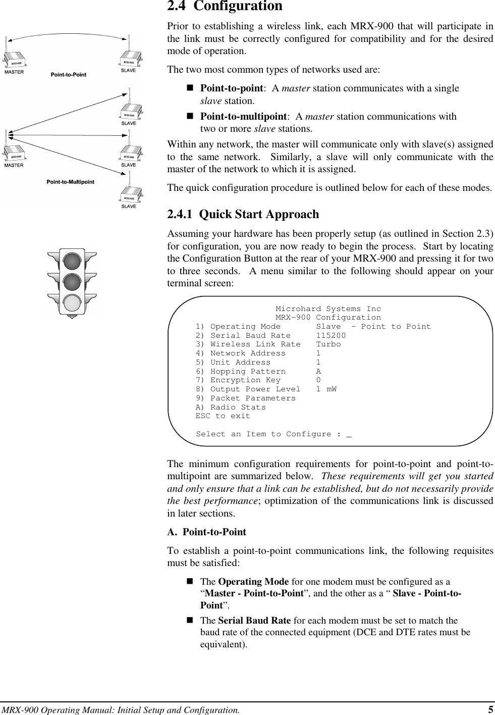 MRX-900 Operating Manual: Initial Setup and Configuration. 52.4  ConfigurationPrior to establishing a wireless link, each MRX-900 that will participate inthe link must be correctly configured for compatibility and for the desiredmode of operation.The two most common types of networks used are:nPoint-to-point:  A master station communicates with a singleslave station.nPoint-to-multipoint:  A master station communications withtwo or more slave stations.Within any network, the master will communicate only with slave(s) assignedto the same network.  Similarly, a slave will only communicate with themaster of the network to which it is assigned.The quick configuration procedure is outlined below for each of these modes.2.4.1  Quick Start ApproachAssuming your hardware has been properly setup (as outlined in Section 2.3)for configuration, you are now ready to begin the process.  Start by locatingthe Configuration Button at the rear of your MRX-900 and pressing it for twoto three seconds.  A menu similar to the following should appear on yourterminal screen:                Microhard Systems Inc                MRX-900 Configuration1) Operating Mode       Slave  - Point to Point2) Serial Baud Rate     1152003) Wireless Link Rate   Turbo4) Network Address      15) Unit Address         16) Hopping Pattern      A7) Encryption Key       08) Output Power Level   1 mW9) Packet ParametersA) Radio StatsESC to exitSelect an Item to Configure : _The minimum configuration requirements for point-to-point and point-to-multipoint are summarized below.  These requirements will get you startedand only ensure that a link can be established, but do not necessarily providethe best performance; optimization of the communications link is discussedin later sections.A.  Point-to-PointTo establish a point-to-point communications link, the following requisitesmust be satisfied:nThe Operating Mode for one modem must be configured as a“Master - Point-to-Point”, and the other as a “ Slave - Point-to-Point”.nThe Serial Baud Rate for each modem must be set to match thebaud rate of the connected equipment (DCE and DTE rates must beequivalent).