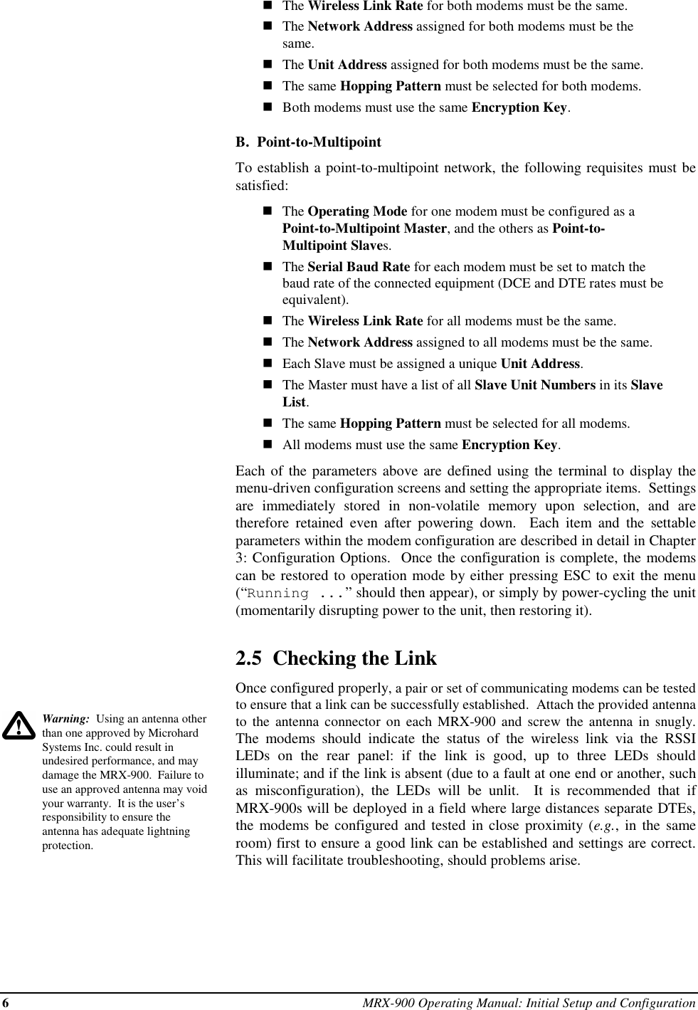 6MRX-900 Operating Manual: Initial Setup and ConfigurationWarning:  Using an antenna otherthan one approved by MicrohardSystems Inc. could result inundesired performance, and maydamage the MRX-900.  Failure touse an approved antenna may voidyour warranty.  It is the user’sresponsibility to ensure theantenna has adequate lightningprotection.nThe Wireless Link Rate for both modems must be the same.nThe Network Address assigned for both modems must be thesame.nThe Unit Address assigned for both modems must be the same.nThe same Hopping Pattern must be selected for both modems.nBoth modems must use the same Encryption Key.B.  Point-to-MultipointTo establish a point-to-multipoint network, the following requisites must besatisfied:nThe Operating Mode for one modem must be configured as aPoint-to-Multipoint Master, and the others as Point-to-Multipoint Slaves.nThe Serial Baud Rate for each modem must be set to match thebaud rate of the connected equipment (DCE and DTE rates must beequivalent).nThe Wireless Link Rate for all modems must be the same.nThe Network Address assigned to all modems must be the same.nEach Slave must be assigned a unique Unit Address.nThe Master must have a list of all Slave Unit Numbers in its SlaveList.nThe same Hopping Pattern must be selected for all modems.nAll modems must use the same Encryption Key.Each of the parameters above are defined using the terminal to display themenu-driven configuration screens and setting the appropriate items.  Settingsare immediately stored in non-volatile memory upon selection, and aretherefore retained even after powering down.  Each item and the settableparameters within the modem configuration are described in detail in Chapter3: Configuration Options.  Once the configuration is complete, the modemscan be restored to operation mode by either pressing ESC to exit the menu(“Running ...” should then appear), or simply by power-cycling the unit(momentarily disrupting power to the unit, then restoring it).2.5  Checking the LinkOnce configured properly, a pair or set of communicating modems can be testedto ensure that a link can be successfully established.  Attach the provided antennato the antenna connector on each MRX-900 and screw the antenna in snugly.The modems should indicate the status of the wireless link via the RSSILEDs on the rear panel: if the link is good, up to three LEDs shouldilluminate; and if the link is absent (due to a fault at one end or another, suchas  misconfiguration), the LEDs will be unlit.  It is recommended that ifMRX-900s will be deployed in a field where large distances separate DTEs,the modems be configured and tested in close proximity (e.g., in the sameroom) first to ensure a good link can be established and settings are correct.This will facilitate troubleshooting, should problems arise.