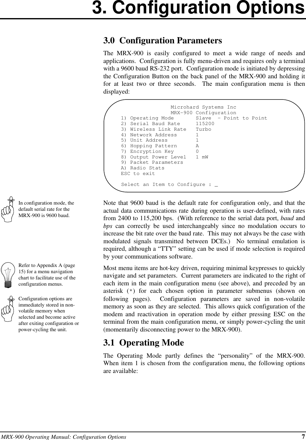 MRX-900 Operating Manual: Configuration Options 73. Configuration OptionsIn configuration mode, thedefault serial rate for theMRX-900 is 9600 baud.Refer to Appendix A (page15) for a menu navigationchart to facilitate use of theconfiguration menus.Configuration options areimmediately stored in non-volatile memory whenselected and become activeafter exiting configuration orpower-cycling the unit.3.0  Configuration ParametersThe MRX-900 is easily configured to meet a wide range of needs andapplications.  Configuration is fully menu-driven and requires only a terminalwith a 9600 baud RS-232 port.  Configuration mode is initiated by depressingthe Configuration Button on the back panel of the MRX-900 and holding itfor at least two or three seconds.  The main configuration menu is thendisplayed:                Microhard Systems Inc                MRX-900 Configuration1) Operating Mode       Slave  - Point to Point2) Serial Baud Rate     1152003) Wireless Link Rate   Turbo4) Network Address      15) Unit Address         16) Hopping Pattern      A7) Encryption Key       08) Output Power Level   1 mW9) Packet ParametersA) Radio StatsESC to exitSelect an Item to Configure : _Note that 9600 baud is the default rate for configuration only, and that theactual data communications rate during operation is user-defined, with ratesfrom 2400 to 115,200 bps.  (With reference to the serial data port, baud andbps can correctly be used interchangeably since no modulation occurs toincrease the bit rate over the baud rate.  This may not always be the case withmodulated signals transmitted between DCEs.)  No terminal emulation isrequired, although a “TTY” setting can be used if mode selection is requiredby your communications software.Most menu items are hot-key driven, requiring minimal keypresses to quicklynavigate and set parameters.  Current parameters are indicated to the right ofeach item in the main configuration menu (see above), and preceded by anasterisk (*) for each chosen option in parameter submenus (shown onfollowing pages).  Configuration parameters are saved in non-volatilememory as soon as they are selected.  This allows quick configuration of themodem and reactivation in operation mode by either pressing ESC on theterminal from the main configuration menu, or simply power-cycling the unit(momentarily disconnecting power to the MRX-900).3.1  Operating ModeThe Operating Mode partly defines the “personality” of the MRX-900.When item 1 is chosen from the configuration menu, the following optionsare available: