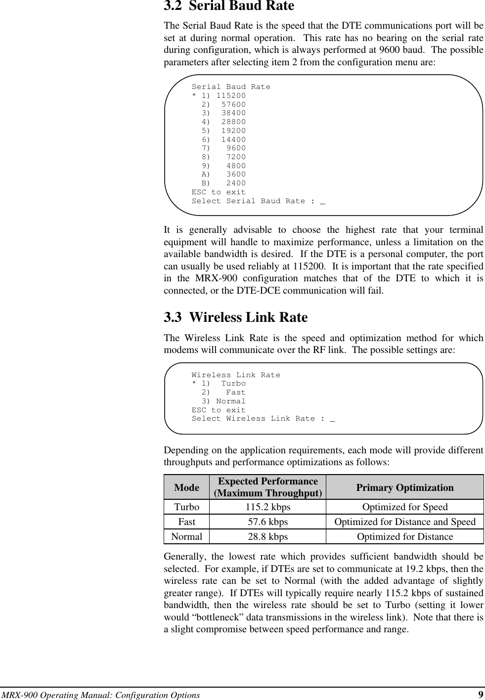 MRX-900 Operating Manual: Configuration Options 93.2  Serial Baud RateThe Serial Baud Rate is the speed that the DTE communications port will beset at during normal operation.  This rate has no bearing on the serial rateduring configuration, which is always performed at 9600 baud.  The possibleparameters after selecting item 2 from the configuration menu are:Serial Baud Rate* 1) 115200  2)  57600  3)  38400  4)  28800  5)  19200  6)  14400  7)   9600  8)   7200  9)   4800  A)   3600  B)   2400ESC to exitSelect Serial Baud Rate : _It is generally advisable to choose the highest rate that your terminalequipment will handle to maximize performance, unless a limitation on theavailable bandwidth is desired.  If the DTE is a personal computer, the portcan usually be used reliably at 115200.  It is important that the rate specifiedin the MRX-900 configuration matches that of the DTE to which it isconnected, or the DTE-DCE communication will fail.3.3  Wireless Link RateThe Wireless Link Rate is the speed and optimization method for whichmodems will communicate over the RF link.  The possible settings are:Wireless Link Rate* 1)  Turbo  2)   Fast  3) NormalESC to exitSelect Wireless Link Rate : _Depending on the application requirements, each mode will provide differentthroughputs and performance optimizations as follows:Mode Expected Performance(Maximum Throughput) Primary OptimizationTurbo 115.2 kbps Optimized for SpeedFast 57.6 kbps Optimized for Distance and SpeedNormal 28.8 kbps Optimized for DistanceGenerally, the lowest rate which provides sufficient bandwidth should beselected.  For example, if DTEs are set to communicate at 19.2 kbps, then thewireless rate can be set to Normal (with the added advantage of slightlygreater range).  If DTEs will typically require nearly 115.2 kbps of sustainedbandwidth, then the wireless rate should be set to Turbo (setting it lowerwould “bottleneck” data transmissions in the wireless link).  Note that there isa slight compromise between speed performance and range.