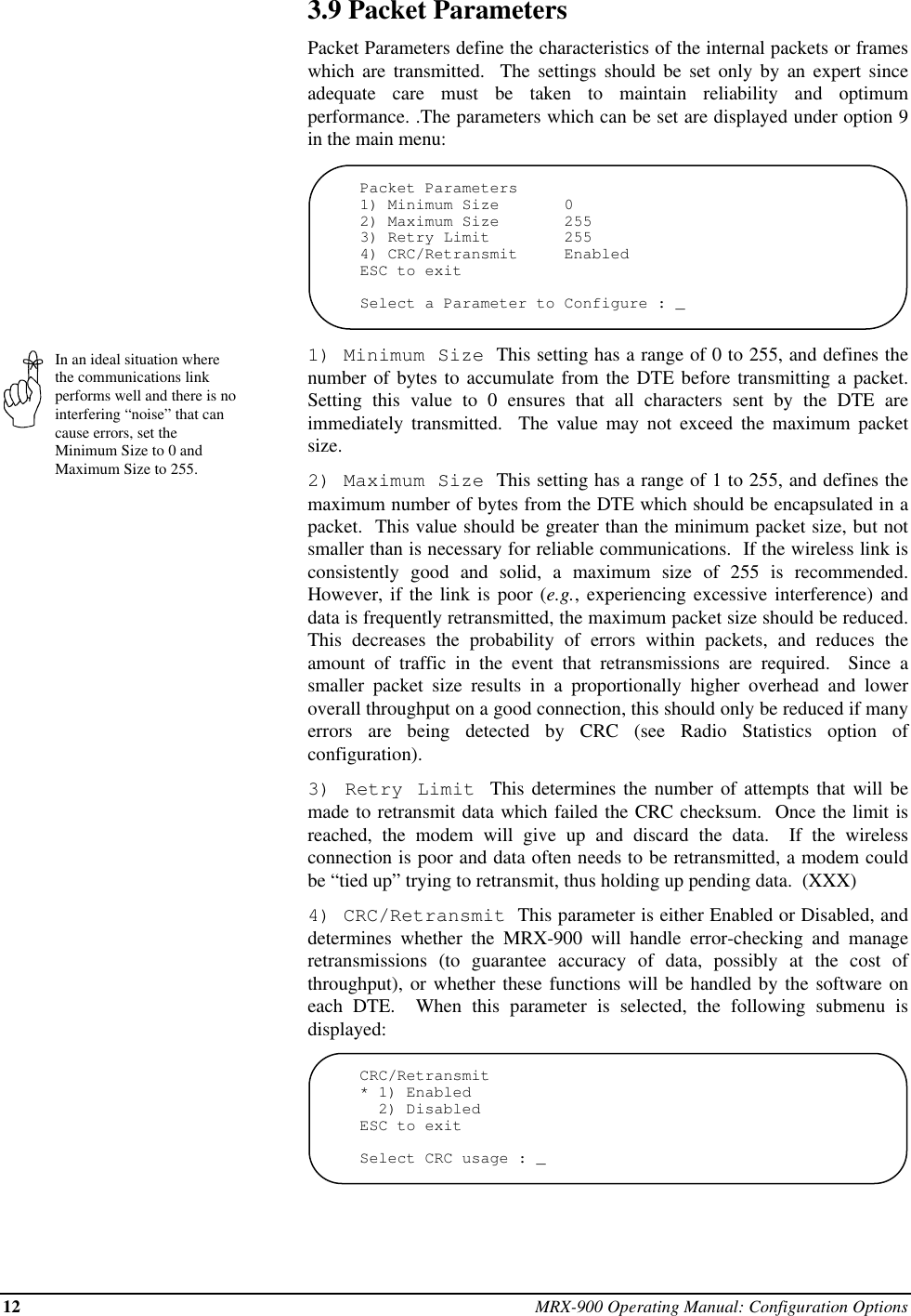 12 MRX-900 Operating Manual: Configuration OptionsIn an ideal situation wherethe communications linkperforms well and there is nointerfering “noise” that cancause errors, set theMinimum Size to 0 andMaximum Size to 255.3.9 Packet ParametersPacket Parameters define the characteristics of the internal packets or frameswhich are transmitted.  The settings should be set only by an expert sinceadequate care must be taken to maintain reliability and optimumperformance. .The parameters which can be set are displayed under option 9in the main menu:Packet Parameters1) Minimum Size       02) Maximum Size       2553) Retry Limit        2554) CRC/Retransmit     EnabledESC to exitSelect a Parameter to Configure : _1) Minimum Size  This setting has a range of 0 to 255, and defines thenumber of bytes to accumulate from the DTE before transmitting a packet.Setting this value to 0 ensures that all characters sent by the DTE areimmediately transmitted.  The value may not exceed the maximum packetsize.2) Maximum Size  This setting has a range of 1 to 255, and defines themaximum number of bytes from the DTE which should be encapsulated in apacket.  This value should be greater than the minimum packet size, but notsmaller than is necessary for reliable communications.  If the wireless link isconsistently good and solid, a maximum size of 255 is recommended.However, if the link is poor (e.g., experiencing excessive interference) anddata is frequently retransmitted, the maximum packet size should be reduced.This decreases the probability of errors within packets, and reduces theamount of traffic in the event that retransmissions are required.  Since asmaller packet size results in a proportionally higher overhead and loweroverall throughput on a good connection, this should only be reduced if manyerrors are being detected by CRC (see Radio Statistics option ofconfiguration).3) Retry Limit  This determines the number of attempts that will bemade to retransmit data which failed the CRC checksum.  Once the limit isreached, the modem will give up and discard the data.  If the wirelessconnection is poor and data often needs to be retransmitted, a modem couldbe “tied up” trying to retransmit, thus holding up pending data.  (XXX)4) CRC/Retransmit  This parameter is either Enabled or Disabled, anddetermines whether the MRX-900 will handle error-checking and manageretransmissions (to guarantee accuracy of data, possibly at the cost ofthroughput), or whether these functions will be handled by the software oneach DTE.  When this parameter is selected, the following submenu isdisplayed:CRC/Retransmit* 1) Enabled  2) DisabledESC to exitSelect CRC usage : _