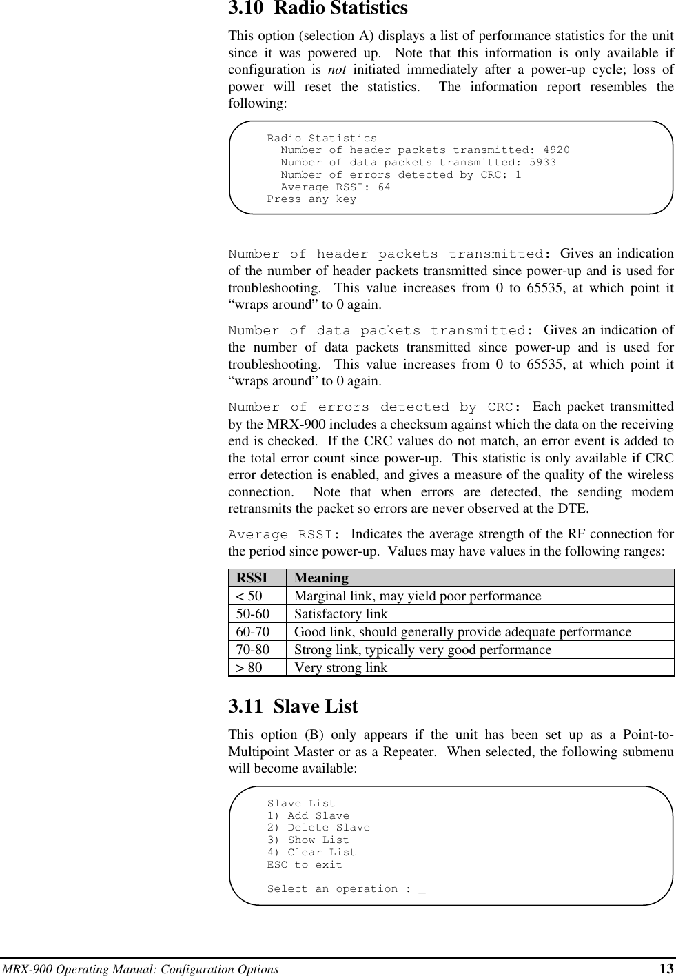 MRX-900 Operating Manual: Configuration Options 133.10  Radio StatisticsThis option (selection A) displays a list of performance statistics for the unitsince it was powered up.  Note that this information is only available ifconfiguration is not initiated immediately after a power-up cycle; loss ofpower will reset the statistics.  The information report resembles thefollowing:Radio Statistics  Number of header packets transmitted: 4920  Number of data packets transmitted: 5933  Number of errors detected by CRC: 1  Average RSSI: 64Press any keyNumber of header packets transmitted: Gives an indicationof the number of header packets transmitted since power-up and is used fortroubleshooting.  This value increases from 0 to 65535, at which point it“wraps around” to 0 again.Number of data packets transmitted:  Gives an indication ofthe number of data packets transmitted since power-up and is used fortroubleshooting.  This value increases from 0 to 65535, at which point it“wraps around” to 0 again.Number of errors detected by CRC: Each packet transmittedby the MRX-900 includes a checksum against which the data on the receivingend is checked.  If the CRC values do not match, an error event is added tothe total error count since power-up.  This statistic is only available if CRCerror detection is enabled, and gives a measure of the quality of the wirelessconnection.  Note that when errors are detected, the sending modemretransmits the packet so errors are never observed at the DTE.Average RSSI: Indicates the average strength of the RF connection forthe period since power-up.  Values may have values in the following ranges:  RSSI   Meaning  &lt; 50   Marginal link, may yield poor performance  50-60   Satisfactory link  60-70   Good link, should generally provide adequate performance  70-80   Strong link, typically very good performance  &gt; 80   Very strong link3.11  Slave ListThis option (B) only appears if the unit has been set up as a Point-to-Multipoint Master or as a Repeater.  When selected, the following submenuwill become available:Slave List1) Add Slave2) Delete Slave3) Show List4) Clear ListESC to exitSelect an operation : _