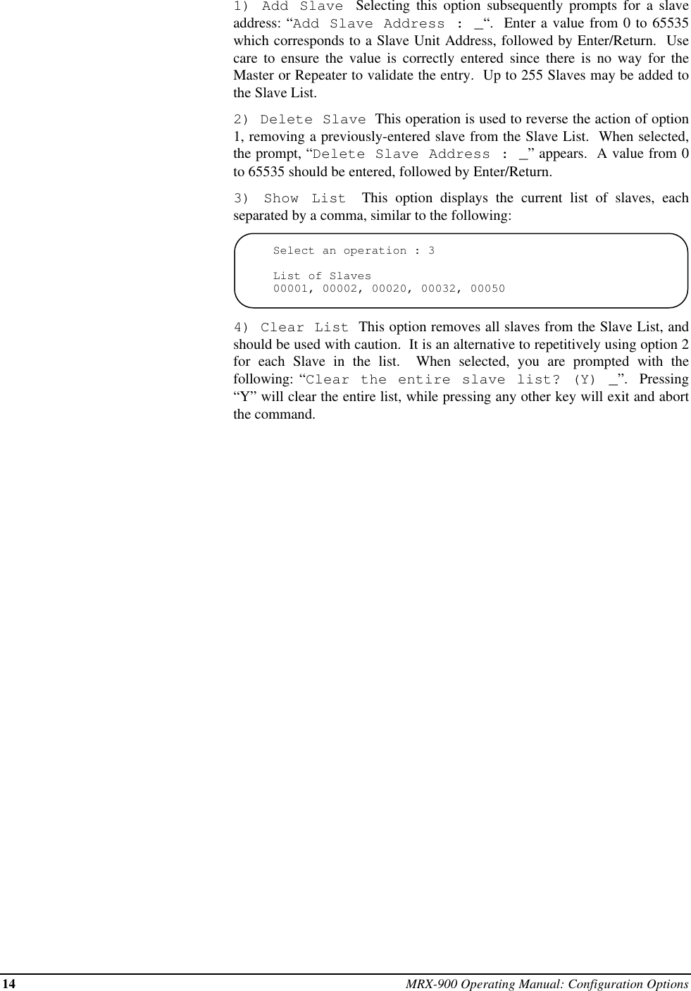 14 MRX-900 Operating Manual: Configuration Options1) Add Slave  Selecting this option subsequently prompts for a slaveaddress: “Add Slave Address : _“.  Enter a value from 0 to 65535which corresponds to a Slave Unit Address, followed by Enter/Return.  Usecare to ensure the value is correctly entered since there is no way for theMaster or Repeater to validate the entry.  Up to 255 Slaves may be added tothe Slave List.2) Delete Slave  This operation is used to reverse the action of option1, removing a previously-entered slave from the Slave List.  When selected,the prompt, “Delete Slave Address : _” appears.  A value from 0to 65535 should be entered, followed by Enter/Return.3) Show List  This option displays the current list of slaves, eachseparated by a comma, similar to the following:Select an operation : 3List of Slaves00001, 00002, 00020, 00032, 000504) Clear List  This option removes all slaves from the Slave List, andshould be used with caution.  It is an alternative to repetitively using option 2for each Slave in the list.  When selected, you are prompted with thefollowing: “Clear the entire slave list? (Y) _”.  Pressing“Y” will clear the entire list, while pressing any other key will exit and abortthe command.