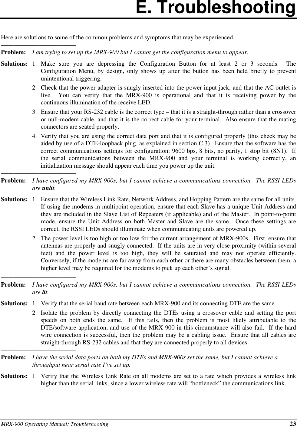 MRX-900 Operating Manual: Troubleshooting 23E. TroubleshootingHere are solutions to some of the common problems and symptoms that may be experienced.————————————Problem: I am trying to set up the MRX-900 but I cannot get the configuration menu to appear.Solutions: 1. Make sure you are depressing the Configuration Button for at least 2 or 3 seconds.  TheConfiguration Menu, by design, only shows up after the button has been held briefly to preventunintentional triggering.2. Check that the power adapter is snugly inserted into the power input jack, and that the AC-outlet islive.  You can verify that the MRX-900 is operational and that it is receiving power by thecontinuous illumination of the receive LED.3. Ensure that your RS-232 cable is the correct type – that it is a straight-through rather than a crossoveror null-modem cable, and that it is the correct cable for your terminal.  Also ensure that the matingconnectors are seated properly.4. Verify that you are using the correct data port and that it is configured properly (this check may beaided by use of a DTE-loopback plug, as explained in section C.3).  Ensure that the software has thecorrect communications settings for configuration: 9600 bps, 8 bits, no parity, 1 stop bit (8N1).  Ifthe serial communications between the MRX-900 and your terminal is working correctly, aninitialization message should appear each time you power up the unit.————————————Problem: I have configured my MRX-900s, but I cannot achieve a communications connection.  The RSSI LEDsare unlit.Solutions: 1. Ensure that the Wireless Link Rate, Network Address, and Hopping Pattern are the same for all units.If using the modems in multipoint operation, ensure that each Slave has a unique Unit Address andthey are included in the Slave List of Repeaters (if applicable) and of the Master.  In point-to-pointmode, ensure the Unit Address on both Master and Slave are the same.  Once these settings arecorrect, the RSSI LEDs should illuminate when communicating units are powered up.2. The power level is too high or too low for the current arrangement of MRX-900s.  First, ensure thatantennas are properly and snugly connected.  If the units are in very close proximity (within severalfeet) and the power level is too high, they will be saturated and may not operate efficiently.Conversely, if the modems are far away from each other or there are many obstacles between them, ahigher level may be required for the modems to pick up each other’s signal.————————————Problem: I have configured my MRX-900s, but I cannot achieve a communications connection.  The RSSI LEDsare lit.Solutions: 1. Verify that the serial baud rate between each MRX-900 and its connecting DTE are the same.2. Isolate the problem by directly connecting the DTEs using a crossover cable and setting the portspeeds on both ends the same.  If this fails, then the problem is most likely attributable to theDTE/software application, and use of the MRX-900 in this circumstance will also fail.  If the hardwire connection is successful, then the problem may be a cabling issue.  Ensure that all cables arestraight-through RS-232 cables and that they are connected properly to all devices.————————————Problem: I have the serial data ports on both my DTEs and MRX-900s set the same, but I cannot achieve athroughput near serial rate I’ve set up.Solutions: 1. Verify that the Wireless Link Rate on all modems are set to a rate which provides a wireless linkhigher than the serial links, since a lower wireless rate will “bottleneck” the communications link.