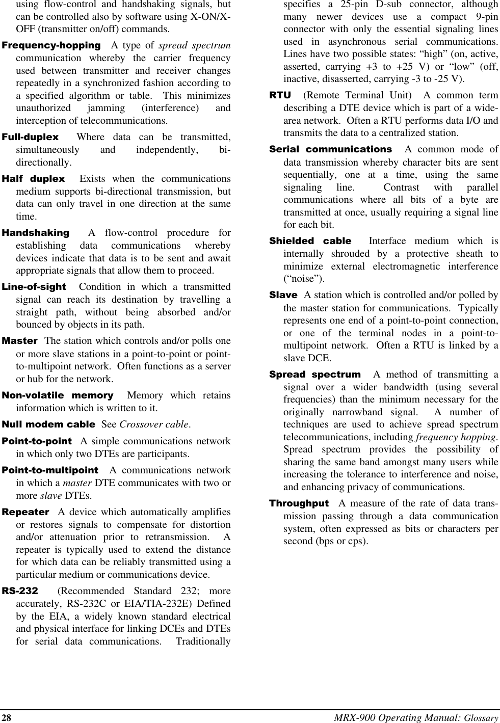 28 MRX-900 Operating Manual: Glossaryusing flow-control and handshaking signals, butcan be controlled also by software using X-ON/X-OFF (transmitter on/off) commands.Frequency-hopping  A type of spread spectrumcommunication whereby the carrier frequencyused between transmitter and receiver changesrepeatedly in a synchronized fashion according toa specified algorithm or table.  This minimizesunauthorized jamming (interference) andinterception of telecommunications.Full-duplex  Where data can be transmitted,simultaneously and independently, bi-directionally.Half duplex  Exists when the communicationsmedium supports bi-directional transmission, butdata can only travel in one direction at the sametime.Handshaking  A flow-control procedure forestablishing data communications wherebydevices indicate that data is to be sent and awaitappropriate signals that allow them to proceed.Line-of-sight  Condition in which a transmittedsignal can reach its destination by travelling astraight path, without being absorbed and/orbounced by objects in its path.Master  The station which controls and/or polls oneor more slave stations in a point-to-point or point-to-multipoint network.  Often functions as a serveror hub for the network.Non-volatile memory  Memory which retainsinformation which is written to it.Null modem cable  See Crossover cable.Point-to-point  A simple communications networkin which only two DTEs are participants.Point-to-multipoint  A communications networkin which a master DTE communicates with two ormore slave DTEs.Repeater  A device which automatically amplifiesor restores signals to compensate for distortionand/or attenuation prior to retransmission.  Arepeater is typically used to extend the distancefor which data can be reliably transmitted using aparticular medium or communications device.RS-232  (Recommended Standard 232; moreaccurately, RS-232C or EIA/TIA-232E) Definedby the EIA, a widely known standard electricaland physical interface for linking DCEs and DTEsfor serial data communications.  Traditionallyspecifies a 25-pin D-sub connector, althoughmany newer devices use a compact 9-pinconnector with only the essential signaling linesused in asynchronous serial communications.Lines have two possible states: “high” (on, active,asserted, carrying +3 to +25 V) or “low” (off,inactive, disasserted, carrying -3 to -25 V).RTU  (Remote Terminal Unit)  A common termdescribing a DTE device which is part of a wide-area network.  Often a RTU performs data I/O andtransmits the data to a centralized station.Serial communications  A common mode ofdata transmission whereby character bits are sentsequentially, one at a time, using the samesignaling line.  Contrast with parallelcommunications where all bits of a byte aretransmitted at once, usually requiring a signal linefor each bit.Shielded cable  Interface medium which isinternally shrouded by a protective sheath tominimize external electromagnetic interference(“noise”).Slave  A station which is controlled and/or polled bythe master station for communications.  Typicallyrepresents one end of a point-to-point connection,or one of the terminal nodes in a point-to-multipoint network.  Often a RTU is linked by aslave DCE.Spread spectrum  A method of transmitting asignal over a wider bandwidth (using severalfrequencies) than the minimum necessary for theoriginally narrowband signal.  A number oftechniques are used to achieve spread spectrumtelecommunications, including frequency hopping.Spread spectrum provides the possibility ofsharing the same band amongst many users whileincreasing the tolerance to interference and noise,and enhancing privacy of communications.Throughput  A measure of the rate of data trans-mission passing through a data communicationsystem, often expressed as bits or characters persecond (bps or cps).