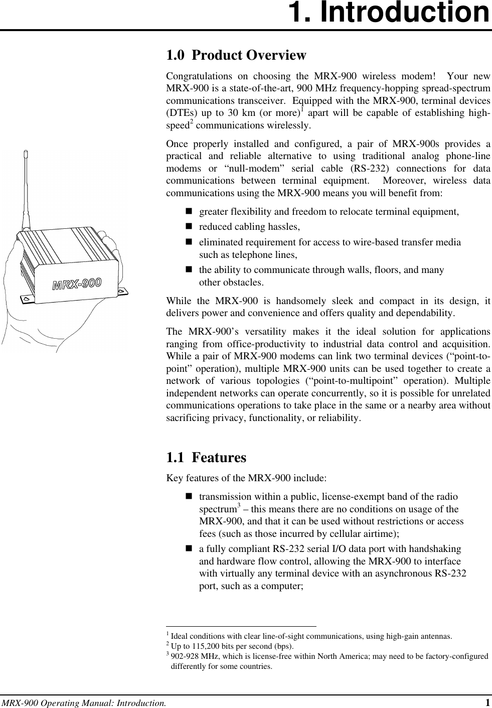 MRX-900 Operating Manual: Introduction. 11. Introduction1.0  Product OverviewCongratulations on choosing the MRX-900 wireless modem!  Your newMRX-900 is a state-of-the-art, 900 MHz frequency-hopping spread-spectrumcommunications transceiver.  Equipped with the MRX-900, terminal devices(DTEs) up to 30 km (or more)1 apart will be capable of establishing high-speed2 communications wirelessly.Once properly installed and configured, a pair of MRX-900s provides apractical and reliable alternative to using traditional analog phone-linemodems or “null-modem” serial cable (RS-232) connections for datacommunications between terminal equipment.  Moreover, wireless datacommunications using the MRX-900 means you will benefit from:ngreater flexibility and freedom to relocate terminal equipment,nreduced cabling hassles,neliminated requirement for access to wire-based transfer mediasuch as telephone lines,nthe ability to communicate through walls, floors, and manyother obstacles.While the MRX-900 is handsomely sleek and compact in its design, itdelivers power and convenience and offers quality and dependability.The MRX-900’s versatility makes it the ideal solution for applicationsranging from office-productivity to industrial data control and acquisition.While a pair of MRX-900 modems can link two terminal devices (“point-to-point” operation), multiple MRX-900 units can be used together to create anetwork of various topologies (“point-to-multipoint” operation). Multipleindependent networks can operate concurrently, so it is possible for unrelatedcommunications operations to take place in the same or a nearby area withoutsacrificing privacy, functionality, or reliability.1.1  FeaturesKey features of the MRX-900 include:ntransmission within a public, license-exempt band of the radiospectrum3 – this means there are no conditions on usage of theMRX-900, and that it can be used without restrictions or accessfees (such as those incurred by cellular airtime);na fully compliant RS-232 serial I/O data port with handshakingand hardware flow control, allowing the MRX-900 to interfacewith virtually any terminal device with an asynchronous RS-232port, such as a computer;                                                          1Ideal conditions with clear line-of-sight communications, using high-gain antennas.2Up to 115,200 bits per second (bps).3902-928 MHz, which is license-free within North America; may need to be factory-configureddifferently for some countries.