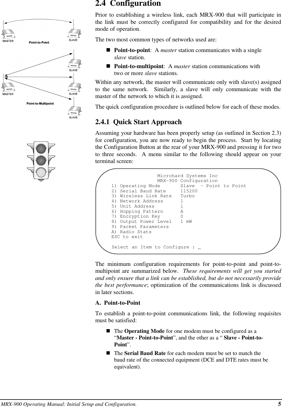 MRX-900 Operating Manual: Initial Setup and Configuration. 52.4  ConfigurationPrior to establishing a wireless link, each MRX-900 that will participate inthe link must be correctly configured for compatibility and for the desiredmode of operation.The two most common types of networks used are:nPoint-to-point:  A master station communicates with a singleslave station.nPoint-to-multipoint:  A master station communications withtwo or more slave stations.Within any network, the master will communicate only with slave(s) assignedto the same network.  Similarly, a slave will only communicate with themaster of the network to which it is assigned.The quick configuration procedure is outlined below for each of these modes.2.4.1  Quick Start ApproachAssuming your hardware has been properly setup (as outlined in Section 2.3)for configuration, you are now ready to begin the process.  Start by locatingthe Configuration Button at the rear of your MRX-900 and pressing it for twoto three seconds.  A menu similar to the following should appear on yourterminal screen:                Microhard Systems Inc                MRX-900 Configuration1) Operating Mode       Slave  - Point to Point2) Serial Baud Rate     1152003) Wireless Link Rate   Turbo4) Network Address      15) Unit Address         16) Hopping Pattern      A7) Encryption Key       08) Output Power Level   1 mW9) Packet ParametersA) Radio StatsESC to exitSelect an Item to Configure : _The minimum configuration requirements for point-to-point and point-to-multipoint are summarized below.  These requirements will get you startedand only ensure that a link can be established, but do not necessarily providethe best performance; optimization of the communications link is discussedin later sections.A.  Point-to-PointTo establish a point-to-point communications link, the following requisitesmust be satisfied:nThe Operating Mode for one modem must be configured as a“Master - Point-to-Point”, and the other as a “ Slave - Point-to-Point”.nThe Serial Baud Rate for each modem must be set to match thebaud rate of the connected equipment (DCE and DTE rates must beequivalent).