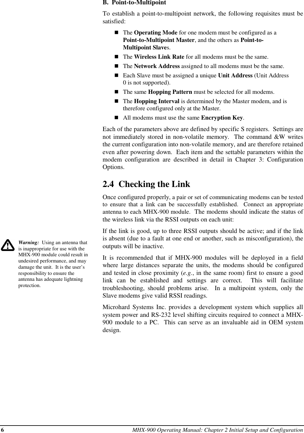 6MHX-900 Operating Manual: Chapter 2 Initial Setup and ConfigurationWarning:  Using an antenna thatis inappropriate for use with theMHX-900 module could result inundesired performance, and maydamage the unit.  It is the user’sresponsibility to ensure theantenna has adequate lightningprotection.B.  Point-to-MultipointTo establish a point-to-multipoint network, the following requisites must besatisfied:nThe Operating Mode for one modem must be configured as aPoint-to-Multipoint Master, and the others as Point-to-Multipoint Slaves.nThe Wireless Link Rate for all modems must be the same.nThe Network Address assigned to all modems must be the same.nEach Slave must be assigned a unique Unit Address (Unit Address0 is not supported).nThe same Hopping Pattern must be selected for all modems.nThe Hopping Interval is determined by the Master modem, and istherefore configured only at the Master.nAll modems must use the same Encryption Key.Each of the parameters above are defined by specific S registers.  Settings arenot immediately stored in non-volatile memory.  The command &amp;W writesthe current configuration into non-volatile memory, and are therefore retainedeven after powering down.  Each item and the settable parameters within themodem configuration are described in detail in Chapter 3: ConfigurationOptions.2.4  Checking the LinkOnce configured properly, a pair or set of communicating modems can be testedto ensure that a link can be successfully established.  Connect an appropriateantenna to each MHX-900 module.  The modems should indicate the status ofthe wireless link via the RSSI outputs on each unit:If the link is good, up to three RSSI outputs should be active; and if the linkis absent (due to a fault at one end or another, such as misconfiguration), theoutputs will be inactive.It is recommended that if MHX-900 modules will be deployed in a fieldwhere large distances separate the units, the modems should be configuredand tested in close proximity (e.g., in the same room) first to ensure a goodlink can be established and settings are correct.  This will facilitatetroubleshooting, should problems arise.  In a multipoint system, only theSlave modems give valid RSSI readings.Microhard Systems Inc. provides a development system which supplies allsystem power and RS-232 level shifting circuits required to connect a MHX-900 module to a PC.  This can serve as an invaluable aid in OEM systemdesign.