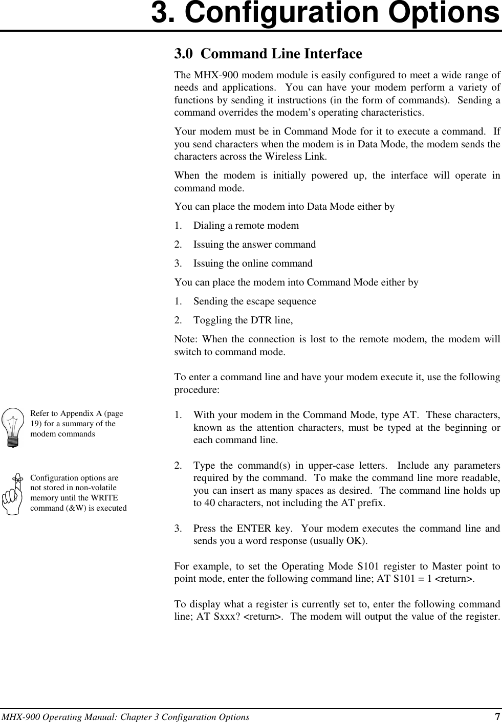 MHX-900 Operating Manual: Chapter 3 Configuration Options 73. Configuration OptionsRefer to Appendix A (page19) for a summary of themodem commandsConfiguration options arenot stored in non-volatilememory until the WRITEcommand (&amp;W) is executed3.0  Command Line InterfaceThe MHX-900 modem module is easily configured to meet a wide range ofneeds and applications.  You can have your modem perform a variety offunctions by sending it instructions (in the form of commands).  Sending acommand overrides the modem’s operating characteristics.Your modem must be in Command Mode for it to execute a command.  Ifyou send characters when the modem is in Data Mode, the modem sends thecharacters across the Wireless Link.When the modem is initially powered up, the interface will operate incommand mode.You can place the modem into Data Mode either by1.  Dialing a remote modem2.  Issuing the answer command3.  Issuing the online commandYou can place the modem into Command Mode either by1.  Sending the escape sequence2.  Toggling the DTR line,Note: When the connection is lost to the remote modem, the modem willswitch to command mode.To enter a command line and have your modem execute it, use the followingprocedure:1.  With your modem in the Command Mode, type AT.  These characters,known as the attention characters, must be typed at the beginning oreach command line.2.  Type the command(s) in upper-case letters.  Include any parametersrequired by the command.  To make the command line more readable,you can insert as many spaces as desired.  The command line holds upto 40 characters, not including the AT prefix.3.  Press the ENTER key.  Your modem executes the command line andsends you a word response (usually OK).For example, to set the Operating Mode S101 register to Master point topoint mode, enter the following command line; AT S101 = 1 &lt;return&gt;.To display what a register is currently set to, enter the following commandline; AT Sxxx? &lt;return&gt;.  The modem will output the value of the register.