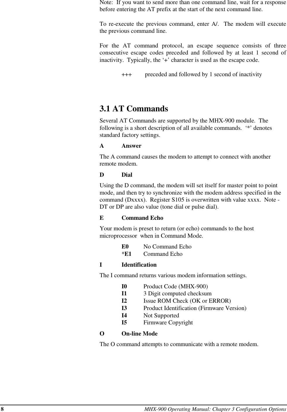 8MHX-900 Operating Manual: Chapter 3 Configuration OptionsNote:  If you want to send more than one command line, wait for a responsebefore entering the AT prefix at the start of the next command line.To re-execute the previous command, enter A/.  The modem will executethe previous command line.For the AT command protocol, an escape sequence consists of threeconsecutive escape codes preceded and followed by at least 1 second ofinactivity.  Typically, the ‘+’ character is used as the escape code.+++  preceded and followed by 1 second of inactivity3.1 AT CommandsSeveral AT Commands are supported by the MHX-900 module.  Thefollowing is a short description of all available commands.  ‘*’ denotesstandard factory settings.AAnswerThe A command causes the modem to attempt to connect with anotherremote modem.DDialUsing the D command, the modem will set itself for master point to pointmode, and then try to synchronize with the modem address specified in thecommand (Dxxxx).  Register S105 is overwritten with value xxxx.  Note -DT or DP are also value (tone dial or pulse dial).ECommand EchoYour modem is preset to return (or echo) commands to the hostmicroprocessor  when in Command Mode.E0 No Command Echo*E1 Command EchoIIdentificationThe I command returns various modem information settings.I0 Product Code (MHX-900)I1 3 Digit computed checksumI2 Issue ROM Check (OK or ERROR)I3 Product Identification (Firmware Version)I4 Not SupportedI5 Firmware CopyrightOOn-line ModeThe O command attempts to communicate with a remote modem.