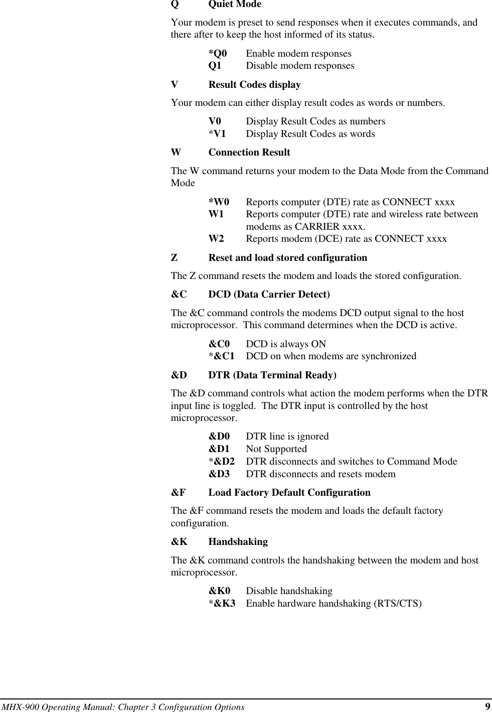 MHX-900 Operating Manual: Chapter 3 Configuration Options 9QQuiet ModeYour modem is preset to send responses when it executes commands, andthere after to keep the host informed of its status.*Q0 Enable modem responsesQ1 Disable modem responsesVResult Codes displayYour modem can either display result codes as words or numbers.V0 Display Result Codes as numbers*V1 Display Result Codes as wordsWConnection ResultThe W command returns your modem to the Data Mode from the CommandMode*W0 Reports computer (DTE) rate as CONNECT xxxxW1 Reports computer (DTE) rate and wireless rate between modems as CARRIER xxxx.W2 Reports modem (DCE) rate as CONNECT xxxxZReset and load stored configurationThe Z command resets the modem and loads the stored configuration.&amp;C DCD (Data Carrier Detect)The &amp;C command controls the modems DCD output signal to the hostmicroprocessor.  This command determines when the DCD is active.&amp;C0 DCD is always ON*&amp;C1 DCD on when modems are synchronized&amp;D DTR (Data Terminal Ready)The &amp;D command controls what action the modem performs when the DTRinput line is toggled.  The DTR input is controlled by the hostmicroprocessor.&amp;D0 DTR line is ignored&amp;D1 Not Supported*&amp;D2 DTR disconnects and switches to Command Mode&amp;D3 DTR disconnects and resets modem&amp;F Load Factory Default ConfigurationThe &amp;F command resets the modem and loads the default factoryconfiguration.&amp;K HandshakingThe &amp;K command controls the handshaking between the modem and hostmicroprocessor.&amp;K0 Disable handshaking*&amp;K3 Enable hardware handshaking (RTS/CTS)