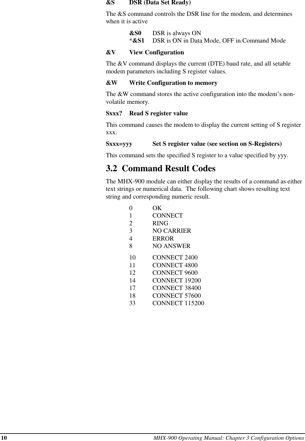 10 MHX-900 Operating Manual: Chapter 3 Configuration Options&amp;S DSR (Data Set Ready)The &amp;S command controls the DSR line for the modem, and determineswhen it is active&amp;S0 DSR is always ON*&amp;S1 DSR is ON in Data Mode, OFF in Command Mode&amp;V View ConfigurationThe &amp;V command displays the current (DTE) baud rate, and all setablemodem parameters including S register values.&amp;W Write Configuration to memoryThe &amp;W command stores the active configuration into the modem’s non-volatile memory.Sxxx? Read S register valueThis command causes the modem to display the current setting of S registerxxx.Sxxx=yyy Set S register value (see section on S-Registers)This command sets the specified S register to a value specified by yyy.3.2  Command Result CodesThe MHX-900 module can either display the results of a command as eithertext strings or numerical data.  The following chart shows resulting textstring and corresponding numeric result.0OK1CONNECT2RING3NO CARRIER4ERROR8NO ANSWER10 CONNECT 240011 CONNECT 480012 CONNECT 960014 CONNECT 1920017 CONNECT 3840018 CONNECT 5760033 CONNECT 115200