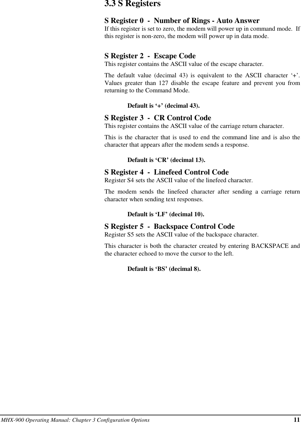 MHX-900 Operating Manual: Chapter 3 Configuration Options 113.3  S RegistersS Register 0  -  Number of Rings - Auto AnswerIf this register is set to zero, the modem will power up in command mode.  Ifthis register is non-zero, the modem will power up in data mode.S Register 2  -  Escape CodeThis register contains the ASCII value of the escape character.The default value (decimal 43) is equivalent to the ASCII character ‘+’.Values greater than 127 disable the escape feature and prevent you fromreturning to the Command Mode.Default is ‘+’ (decimal 43).S Register 3  -  CR Control CodeThis register contains the ASCII value of the carriage return character.This is the character that is used to end the command line and is also thecharacter that appears after the modem sends a response.Default is ‘CR’ (decimal 13).S Register 4  -  Linefeed Control CodeRegister S4 sets the ASCII value of the linefeed character.The modem sends the linefeed character after sending a carriage returncharacter when sending text responses.Default is ‘LF’ (decimal 10).S Register 5  -  Backspace Control CodeRegister S5 sets the ASCII value of the backspace character.This character is both the character created by entering BACKSPACE andthe character echoed to move the cursor to the left.Default is ‘BS’ (decimal 8).