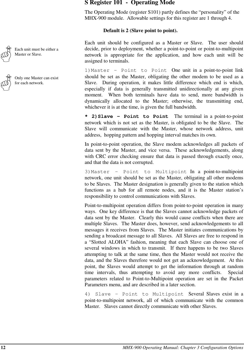 12 MHX-900 Operating Manual: Chapter 3 Configuration OptionsEach unit must be either aMaster or Slave.Only one Master can existfor each network.S Register 101  -  Operating ModeThe Operating Mode (register S101) partly defines the “personality” of theMHX-900 module.  Allowable settings for this register are 1 through 4.Default is 2 (Slave point to point).Each unit should be configured as a Master or Slave.  The user shoulddecide, prior to deployment, whether a point-to-point or point-to-multipointnetwork is appropriate for the application, and how each unit will beassigned to terminals.1)Master - Point to Point  One unit in a point-to-point linkshould be set as the Master, obligating the other modem to be used as aSlave.  During operation, it makes little difference which end is which,especially if data is generally transmitted unidirectionally at any givenmoment.  When both terminals have data to send, more bandwidth isdynamically allocated to the Master; otherwise, the transmitting end,whichever it is at the time, is given the full bandwidth.* 2)Slave - Point to Point   The terminal in a point-to-pointnetwork which is not set as the Master, is obligated to be the Slave.  TheSlave will communicate with the Master, whose network address, unitaddress,  hopping pattern and hopping interval matches its own.In point-to-point operation, the Slave modem acknowledges all packets ofdata sent by the Master, and vice versa.  These acknowledgements, alongwith CRC error checking ensure that data is passed through exactly once,and that the data is not corrupted.3)Master - Point to Multipoint In a point-to-multipointnetwork, one unit should be set as the Master, obligating all other modemsto be Slaves.  The Master designation is generally given to the station whichfunctions as a hub for all remote nodes, and it is the Master station’sresponsibility to control communications with Slaves.Point-to-multipoint operation differs from point-to-point operation in manyways.  One key difference is that the Slaves cannot acknowledge packets ofdata sent by the Master.  Clearly this would cause conflicts when there aremultiple Slaves.  The Master does, however, send acknowledgements to allmessages it receives from Slaves.  The Master initiates communications bysending a broadcast message to all Slaves.  All Slaves are free to respond ina “Slotted ALOHA” fashion, meaning that each Slave can choose one ofseveral windows in which to transmit.  If there happens to be two Slavesattempting to talk at the same time, then the Master would not receive thedata, and the Slaves therefore would not get an acknowledgement.  At thispoint, the Slaves would attempt to get the information through at randomtime intervals, thus attempting to avoid any more conflicts.  Specialparameters related to Point-to-Multipoint operation are set in the PacketParameters menu, and are described in a later section.4) Slave - Point to Multipoint  Several Slaves exist in apoint-to-multipoint network, all of which communicate with the commonMaster.   Slaves cannot directly communicate with other Slaves.