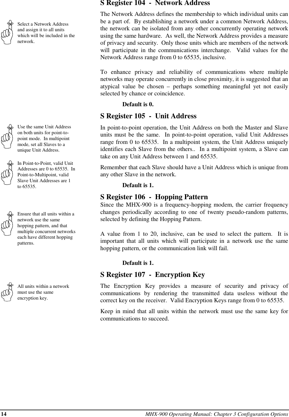 14 MHX-900 Operating Manual: Chapter 3 Configuration OptionsSelect a Network Addressand assign it to all unitswhich will be included in thenetwork.Use the same Unit Addresson both units for point-to-point mode.  In multipointmode, set all Slaves to aunique Unit Address.In Point-to-Point, valid UnitAddresses are 0 to 65535.  InPoint-to-Multipoint, validSlave Unit Addresses are 1to 65535.Ensure that all units within anetwork use the samehopping pattern, and thatmultiple concurrent networkseach have different hoppingpatterns.All units within a networkmust use the sameencryption key.S Register 104  -  Network AddressThe Network Address defines the membership to which individual units canbe a part of.  By establishing a network under a common Network Address,the network can be isolated from any other concurrently operating networkusing the same hardware.  As well, the Network Address provides a measureof privacy and security.  Only those units which are members of the networkwill participate in the communications interchange.  Valid values for theNetwork Address range from 0 to 65535, inclusive.To enhance privacy and reliability of communications where multiplenetworks may operate concurrently in close proximity, it is suggested that anatypical value be chosen – perhaps something meaningful yet not easilyselected by chance or coincidence.Default is 0.S Register 105  -  Unit AddressIn point-to-point operation, the Unit Address on both the Master and Slaveunits must be the same.  In point-to-point operation, valid Unit Addressesrange from 0 to 65535.  In a multipoint system, the Unit Address uniquelyidentifies each Slave from the others..  In a multipoint system, a Slave cantake on any Unit Address between 1 and 65535.Remember that each Slave should have a Unit Address which is unique fromany other Slave in the network.Default is 1.S Register 106  -  Hopping PatternSince the MHX-900 is a frequency-hopping modem, the carrier frequencychanges periodically according to one of twenty pseudo-random patterns,selected by defining the Hopping Pattern.A value from 1 to 20, inclusive, can be used to select the pattern.  It isimportant that all units which will participate in a network use the samehopping pattern, or the communication link will fail.Default is 1.S Register 107  -  Encryption KeyThe Encryption Key provides a measure of security and privacy ofcommunications by rendering the transmitted data useless without thecorrect key on the receiver.  Valid Encryption Keys range from 0 to 65535.Keep in mind that all units within the network must use the same key forcommunications to succeed.